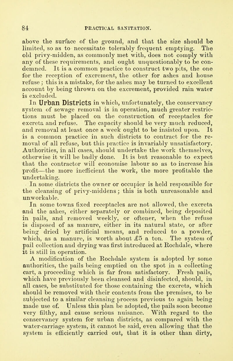 above the surface of the ground, and that the size should be limited, so as to necessitate tolerably frequent emptying. The old privy-midden, as commonly met with, does not comply with any of these requirements, and ought unquestionably to be con- demned. It is a common practice to construct two pits, the one for the reception of excrement, the other for ashes and house refuse ; this is a mistake, for the ashes may be turned to excellent account by being thrown on the excrement, provided rain water is excluded. In Urban Districts in which, unfortunately, the conservancy system of sewage removal is in operation, much greater restric- tions must be placed on the construction of receptacles for excreta and refuse. The capacity should be very much reduced, and removal at least once a week ought to be insisted upon. It is a common practice in such districts to contract for the re- moval of all refuse, but this practice is invariably unsatisfactory. Authorities, in all cases, should undertake the work themselves, otherwise it will be badly done. It is but reasonable to expect that the contractor will economise labour so as to increase his profit—the more inefficient the work, the more profitable the undertaking. In some districts the owner or occupier is held responsible for the cleansing of privy-middens; this is both unreasonable and unworkable. In some towns fixed receptacles are not allowed, the excreta ■and the ashes, either separately or combined, being deposited in pails, and removed weekly, or oftener, when the refuse is disposed of as manure, either in its natural state, or after being dried by artificial means, and reduced to a powder, which, as a manure, is worth about <£5 a ton. The system of pail collection and drying was first introduced at Rochdale, where it is still in operation. A modification of the Rochdale system is adopted by some authorities, the pails being emptied on the spot in a collecting cart, a proceeding which is far from satisfactory. Fresh pails, which have previously been cleansed and disinfected, should, in all cases, be substituted for those containing the excreta, which should be removed with their contents from the premises, to be subjected to a similar cleansing process previous to again being made use of. Unless this plan be adopted, the pails soon become very filthy, and cause serious nuisance. With regard to the conservancy system for urban districts, as compared with the water-carriage system, it cannot be said, even allowing that the system is efficiently carried out, that it is other than dirty,