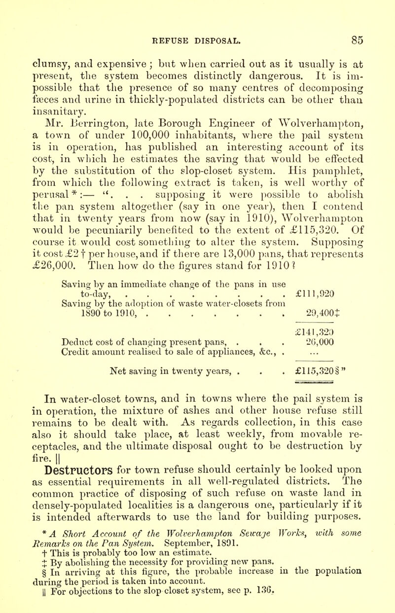 clumsy, and expensive ; but when carried out as it usually is at present, the system becomes distinctly dangerous. It is im- possible that the presence of so many centres of decomposing fasces and urine in thickly-populated districts can be other than insanitary. Mr. Berrington, late Borough Engineer of Wolverhampton, a town of under 100,000 inhabitants, where the pail system is in operation, has published an interesting account of its cost, in which he estimates the saving that would be effected by the substitution of the slop-closet system. His pamphlet, from which the following extract is taken, is well worthy of perusal*:— . . supposiug it were possible to abolish the pan system altogether (say in one year), then I contend that in twenty years from now (say in 1910), Wolverhampton would be pecuniarily benefited to the extent of £115,320. Of course it would cost something to alter the system. Supposing it cost £2 f per house, and if there are 13,000 pans, that represents £26,000. Then how do the figures stand for 1910? Saving by an immediate change of the pans in use to-day, . £111,920 Saving by the adoption of waste water-closets from 1890 to 1910, 29,400i £141,320 Deduct cost of changing present pans, . . . '20,000 Credit amount realised to sale of appliances, &c, . Net saving in twenty years, . . . £115,320 § In water-closet towns, and in towns where the pail system is in operation, the mixture of ashes and other house refuse still remains to be dealt with. As regards collection, in this case also it should take place, at least weekly, from movable re- ceptacles, and the ultimate disposal ought to be destruction by fire. || DestructOPS for town refuse should certainly be looked upon as essential requirements in all well-regulated districts. The common practice of disposing of such refuse on waste land in densely-populated localities is a dangerous one, particularly if it is intended afterwards to use the land for building purposes. *A Short Account of the Wolverhampton Seicaje Works, with some Remarks on the Pan System. September, 1891. t This is probably too low an estimate. % By abolishing the necessity for providing new pans. § In arriving at this figure, the probable increase in the population during the period is taken into account. || For objections to the slop closet system, see p. 136.