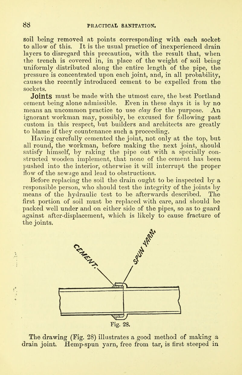 soil being removed at points corresponding with each socket to allow of this. It is the usual practice of inexperienced drain layers to disregard this precaution, with the result that, when the trench is covered in, in place of the weight of soil being uniformly distributed along the entire length of the pipe, the pressure is concentrated upon each joint, and, in all probability, causes the recently introduced cement to be expelled from the sockets. Joints must be made with the utmost care, the best Portland cement being alone admissible. Even in these days it is by no means an uncommon practice to use clay for the purpose. An ignorant workman may, possibly, be excused for following past custom in this respect, but builders and architects are greatly to blame if they countenance such a proceeding. Having carefully cemented the joint, not only at the top, but all round, the workman, before making the next joint, should satisfy himself, by raking the pipe out with a specially con- structed wooden implement, that none of the cement has been pushed into the interior, otherwise it will interrupt the proper flow of the sewage and lead to obstructions. Before replacing the soil the drain ought to be inspected by a responsible person, who should test the integrity of the joints by means of the hydraulic test to be afterwards described. The first portion of soil must be replaced with care, and should be packed well under and on either side of the pipes, so as to guard against after-displacement, which is likely to cause fracture of the joints, Fig. 28. The drawing (Fig. 28) illustrates a good method of making a drain joint, flemp-spun yarn, free from tar, is first steeped in