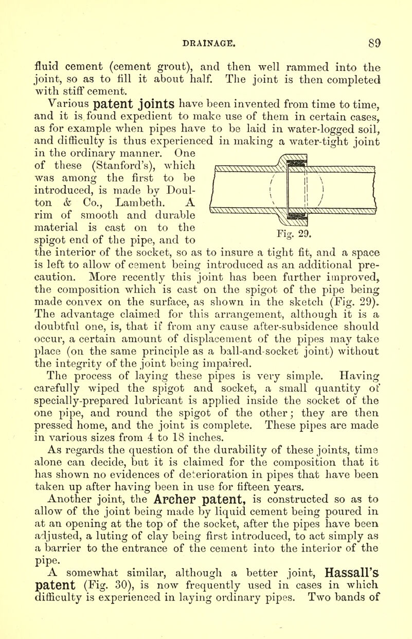 /A\\\\\\\\\Y\V\\^ ( Ficr. 29. fluid cement (cement grout), and then well rammed into the joint, so as to fill it about half. The joint is then completed with stiff cement. Various patent joints have been invented from time to time, and it is found expedient to make use of them in certain cases, as for example when pipes have to be laid in water-logged soil, and difficulty is thus experienced in making a water-tight joint in the ordinary manner. One av\S^1 of these (Stanford's), which was among the first to be introduced, is made by Doul- ton & Co., Lambeth. A rim of smooth and durable material is cast on to the spigot end of the pipe, and to the interior of the socket, so as to insure a tight fit, and a space is left to allow of cement being introduced as an additional pre- caution. More recently this joint has been further improved, the composition which is cast on the spigot of the pipe being made convex on the surface, as shown in the sketch (Fig. 29). The advantage claimed for this arrangement, although it is a doubtful one, is, that if from any cause after-subsidence should occur, a certain amount of displacement of the pipes may take place (on the same principle as a ball-and-socket joint) without the integrity of the joint being impaired. The process of laying these pipes is very simple. Having carefully wiped the spigot and socket, a small quantity ot' specially-prepared lubricant is applied inside the socket of the one pipe, and round the spigot of the other; they are then pressed home, and the joint is complete. These pipes are made in various sizes from 4 to 18 inches. As regards the question of the durability of these joints, time alone can decide, but it is claimed for the composition that it has shown no evidences of deterioration in pipes that have been taken up after having been in use for fifteen years. Another joint, the Archer patent, is constructed so as to allow of the joint being made by liquid cement being poured in at an opening at the top of the socket, after the pipes have been adjusted, a luting of clay being first introduced, to act simply as a barrier to the entrance of the cement into the interior of the pipe. A somewhat similar, although a better joint, HaSSall'S patent (Fig. 30), is now frequently used in cases in which difficulty is experienced in laying ordinary pipes. Two bands of