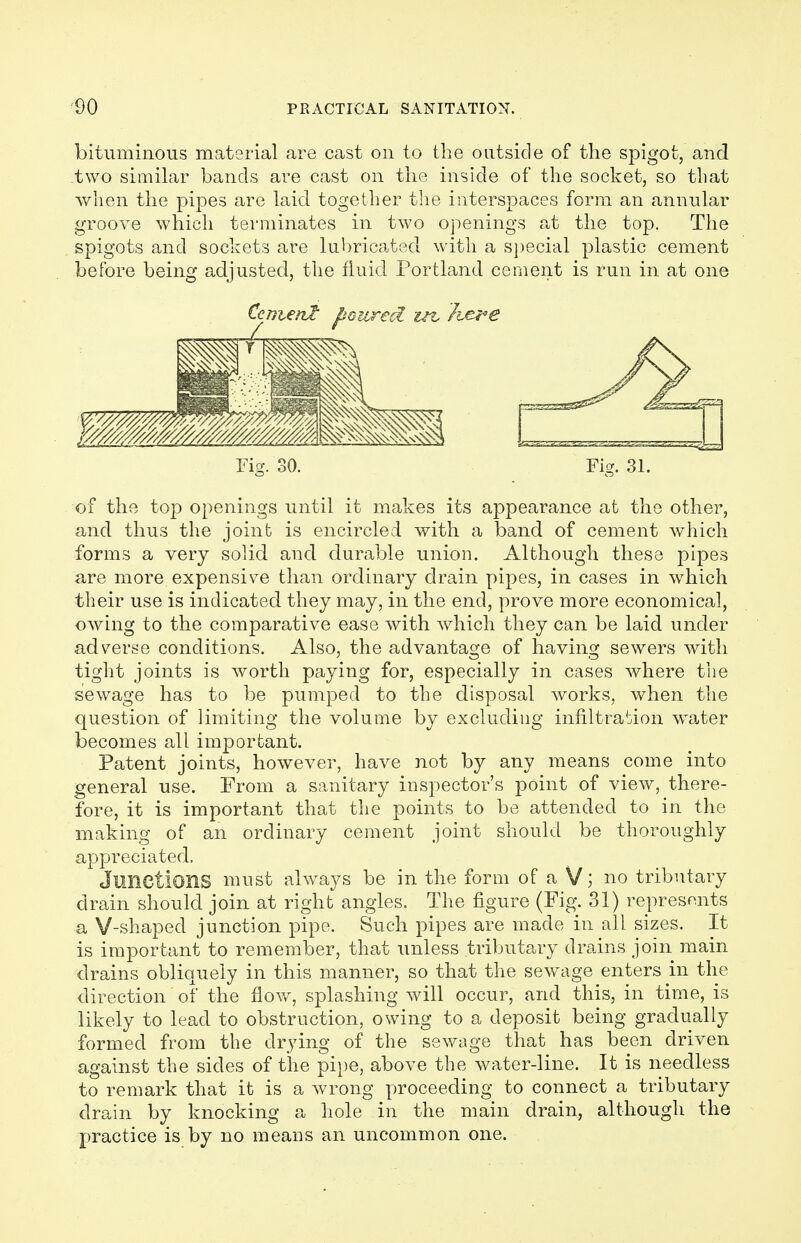 bituminous material are cast on to the outside of the spigot, and two similar bands are cast on the inside of the socket, so that when the pipes are laid together the interspaces form an annular groove which terminates in two openings at the top. The spigots and sockets are lubricated with a special plastic cement before being adjusted, the fluid Portland cement is run in at one Ccntenl poured tn. Itere Fig. 31. of the top openings until it makes its appearance at the other, and thus the joint is encircled with a band of cement which forms a very solid and durable union. Although these pipes are more expensive than ordinary drain pipes, in cases in which their use is indicated they may, in the end, prove more economical, owing to the comparative ease with which they can be laid under adverse conditions. Also, the advantage of having sewers with tight joints is worth paying for, especially in cases where the sewage has to be pumped to the disposal works, when the question of limiting the volume by excluding infiltration water becomes all important. Patent joints, however, have not by any means come into general use. From a sanitary inspector's point of view, there- fore, it is important that the points to be attended to in the making of an ordinary cement joint should be thoroughly appreciated. Junctions must always be in the form of a V; no tributary drain should join at right angles. The figure (Fig. 31) represents a V-shaped junction pipe. Such pipes are made in all sizes. It is important to remember, that unless tributary drains join main drains obliquely in this manner, so that the sewage enters in the direction' of the flow, splashing will occur, and this, in time, is likely to lead to obstruction, owing to a deposit being gradually formed from the drying of the sewage that has been driven against the sides of the pipe, above the water-line. It is needless to remark that it is a wrong proceeding to connect a tributary drain by knocking a hole in the main drain, although the practice is by no means an uncommon one.