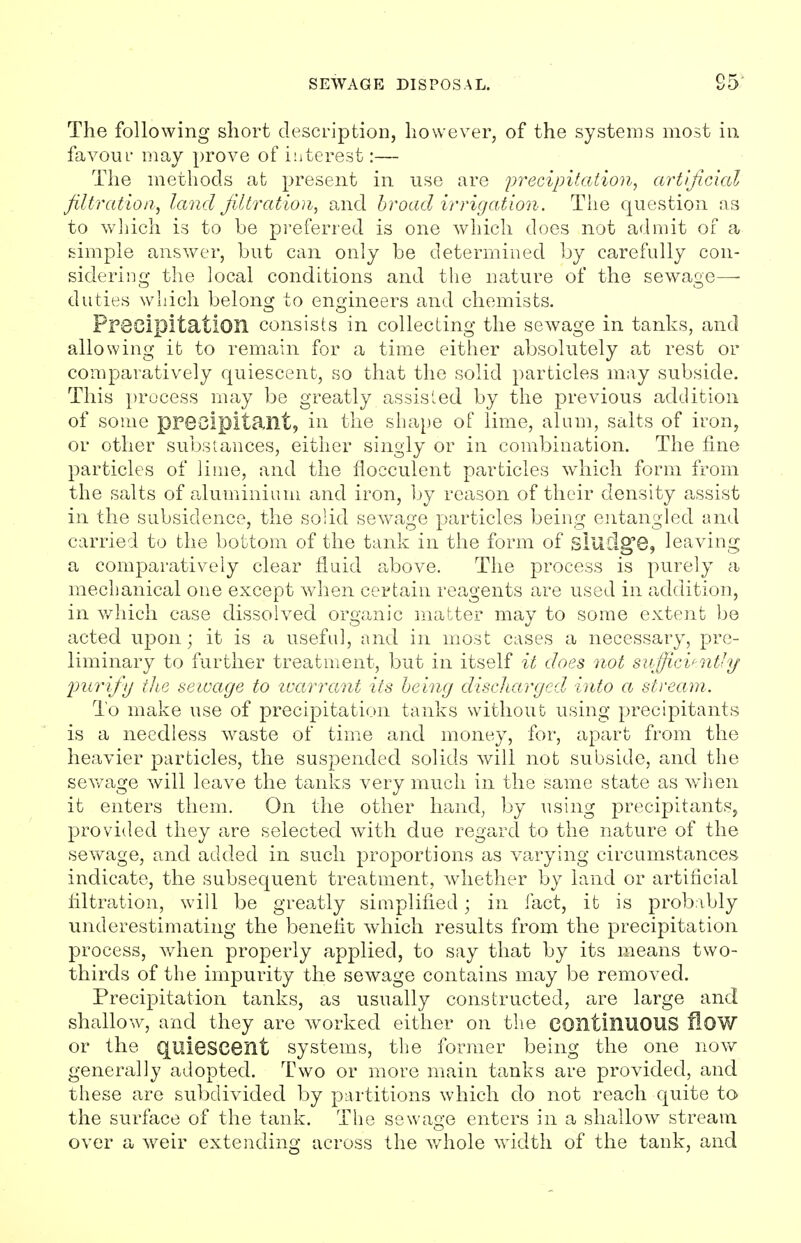 The following short description, however, of the systems most in favour may prove of interest:— The methods at present in use are precipitation, artificial filtration, land filtration, and broad irrigation. The question as to which is to be preferred is one which does not admit of a simple answer, but can only be determined by carefully con- sidering the local conditions and the nature of the sewage—- duties which belong to engineers and chemists. Precipitation consists in collecting the sewage in tanks, and allowing it to remain for a time either absolutely at rest or comparatively quiescent, so that the solid particles may subside. This process may be greatly assisted by the previous addition of some precipitant, in the shape of lime, alum, salts of iron, or other substances, either singly or in combination. The fine particles of lime, and the flocculent particles which form from the salts of aluminium and iron, by reason of their density assist in the subsidence, the solid sewage particles being entangled and carried to the bottom of the tank in the form of sludge, leaving a comparatively clear fluid above. The process is purely a mechanical one except when certain reagents are used in addition, in which case dissolved organic matter may to some extent be acted upon; it is a useful, and in most cases a necessary, pre- liminary to further treatment, but in itself it does not sufficiently purify the sewage to warrant its being discharged into a stream. To make use of precipitation tanks without using precipitants is a needless waste of time and money, for, apart from the heavier particles, the suspended solids will not subside, and the sewage will leave the tanks very much in the same state as when it enters them. On the other hand, by using precipitants, provided they are selected with due regard to the nature of the sewage, and added in such proportions as varying circumstances indicate, the subsequent treatment, whether by land or artificial filtration, will be greatly simplified; in fact, it is probably underestimating the benefit which results from the precipitation process, when properly applied, to say that by its means two- thirds of the impurity the sewage contains may be removed. Precipitation tanks, as usually constructed, are large and shallow, and they are worked either on the continuous flow or the quiescent systems, the former being the one now generally adopted. Two or more main tanks are provided, and these are subdivided by partitions which do not reach quite to the surface of the tank. The sewage enters in a shallow stream over a weir extending across the whole width of the tank, and