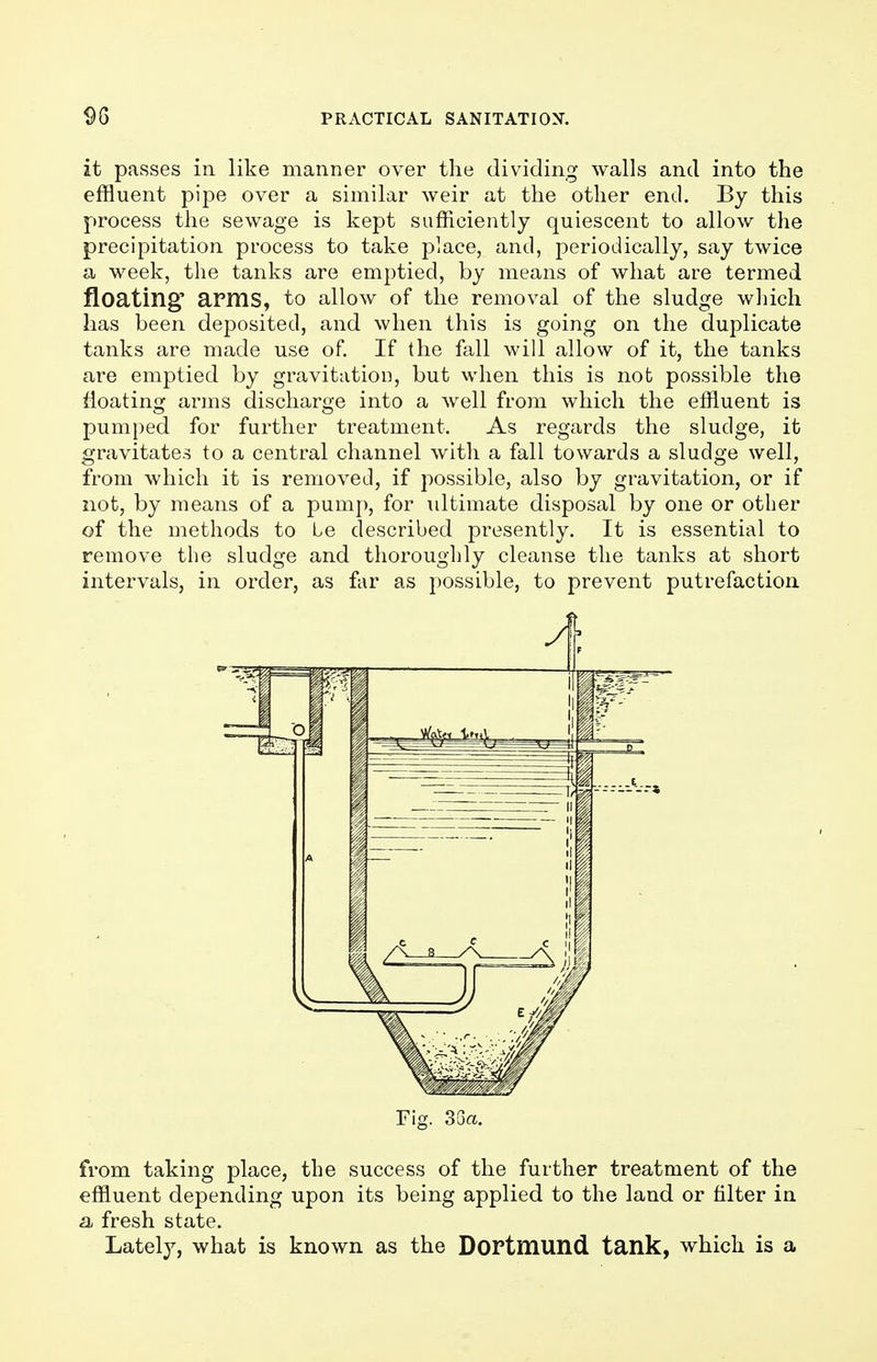 it passes in like manner over the dividing walls and into the effluent pipe over a similar weir at the other end. By this process the sewage is kept sufficiently quiescent to allow the precipitation process to take place, and, periodically, say twice a week, the tanks are emptied, by means of what are termed floating' apms, to allow of the removal of the sludge which has been deposited, and when this is going on the duplicate tanks are made use of. If the fall will allow of it, the tanks are emptied by gravitation, but when this is not possible the floating arms discharge into a well from which the effluent is pumped for further treatment. As regards the sludge, it gravitates to a central channel with a fall towards a sludge well, from which it is removed, if possible, also by gravitation, or if not, by means of a pump, for ultimate disposal by one or other of the methods to Le described presently. It is essential to remove the sludge and thoroughly cleanse the tanks at short intervals, in order, as far as possible, to prevent putrefaction Fig. 33«. from taking place, the success of the further treatment of the effluent depending upon its being applied to the land or filter in a fresh state. Lately, what is known as the DOPtmund tank, which is a