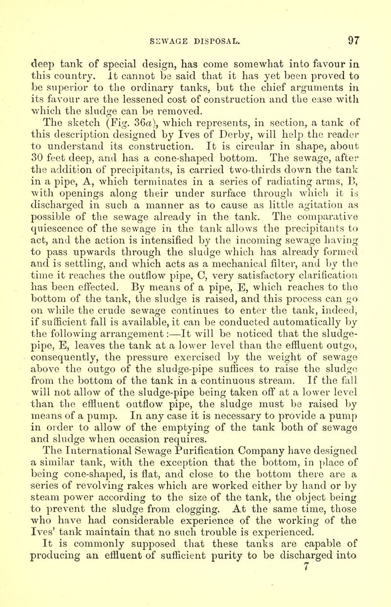 deep tank of special design, has come somewhat into favour in this country. It cannot be said that it has yet been proved to be superior to the ordinary tanks, but the chief arguments in its favour are the lessened cost of construction and the ease with which the sludge can be removed. The sketch (Fig. 36a), which represents, in section, a tank of this description designed by Ives of Derby, will help the reader to understand its construction. It is circular in shape, about 30 feet deep, and has a cone-shaped bottom. The sewage, after the addition of precipitants, is carried two-thirds down the tank in a pipe, A, which terminates in a series of radiating arms, B, with openings along their under surface through which it is discharged in such a manner as to cause as little agitation as possible of the sewage already in the tank. The comparative quiescence of the sewage in the tank allows the precipitants to act, and the action is intensified by the incoming sewage having to pass upwards through the sludge which has already formed and is settling, and which acts as a mechanical filter, and by the time it reaches the outflow pipe, C, very satisfactory clarification has been effected. By means of a pipe, E, which reaches to the bottom of the tank, the sludge is raised, and this process can go on while the crude sewage continues to enter the tank, indeed, if sufficient fall is available, it can be conducted automatically by the following arrangement:—It will be noticed that the sludge- pipe, E, leaves the tank at a lower level than the effluent outgo, consequently, the pressure exercised by the weight of sewage above the outgo of the sludge-pipe suffices to raise the sludge from the bottom of the tank in a continuous stream. If the fall will not allow of the sludge-pipe being taken off at a lower level than the effluent outflow pipe, the sludge must be raised by means of a pump. In any case it is necessary to provide a pump in order to allow of the emptying of the tank both of sewage and sludge when occasion requires. The International Sewage Purification Company have designed a similar tank, with the exception that the bottom, in place of being cone-shaped, is flat, and close to the bottom there are a series of revolving rakes which are worked either by hand or by steam power according to the size of the tank, the object being to prevent the sludge from clogging. At the same time, those who have had considerable experience of the working of the Ives' tank maintain that no such trouble is experienced. It is commonly supposed that these tanks are capable of producing an effluent of sufficient purity to be discharged into 7