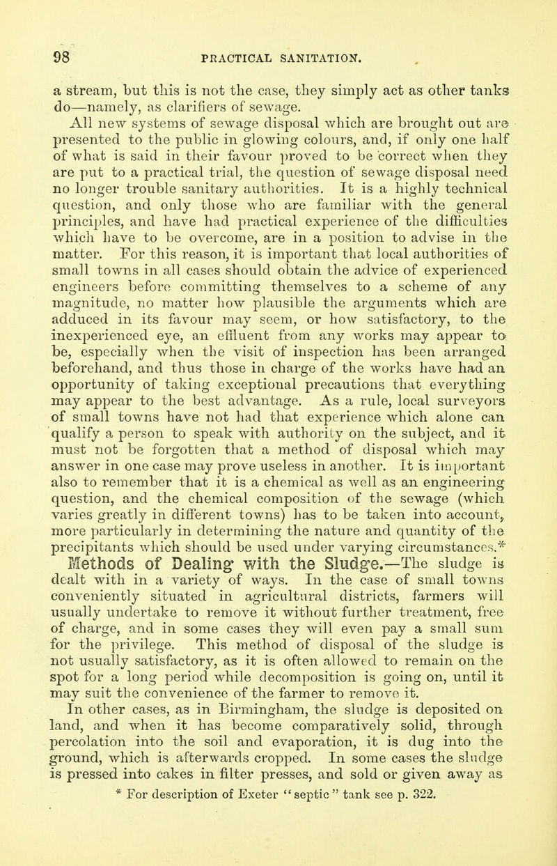 a stream, but this is not the case, they simply act as other tanks do—namely, as clarifiers of sewage. All new systems of sewage disposal which are brought out are presented to the public in glowing colours, and, if only one half of what is said in their favour proved to be correct when they are put to a practical trial, the question of sewage disposal need no longer trouble sanitary authorities. It is a highly technical question, and only those who are familiar with the general principles, and have had practical experience of the difficulties which have to be overcome, are in a position to advise in the matter. For this reason, it is important that local authorities of small towns in all cases should obtain the advice of experienced engineers before committing themselves to a scheme of any magnitude, no matter how plausible the arguments which are adduced in its favour may seem, or how satisfactory, to the inexperienced eye, an effluent from any works may appear to be, especially when the visit of inspection has been arranged beforehand, and thus those in charge of the works have had an opportunity of taking exceptional precautions that everything may appear to the best advantage. As a rule, local surveyors of small towns have not had that experience which alone can qualify a person to speak with authority on the subject, and it must not be forgotten that a method of disposal which may answer in one case may prove useless in another. It is important also to remember that it is a chemical as well as an engineering question, and the chemical composition of the sewage (which varies greatly in different towns) has to be taken into account,, more particularly in determining the nature and quantity of the precipitants which should be used under varying circumstances.* Methods of Dealing with the Sludge.—The sludge is dealt with in a variety of ways. In the case of small towns conveniently situated in agricultural districts, farmers will usually undertake to remove it without further treatment, free of charge, and in some cases they will even pay a small sum for the privilege. This method of disposal of the sludge is not usually satisfactory, as it is often allowed to remain on the spot for a long period while decomposition is going on, until it may suit the convenience of the farmer to remove it. In other cases, as in Birmingham, the sludge is deposited on land, and when it has become comparatively solid, through percolation into the soil and evaporation, it is dug into the ground, which is afterwards cropped. In some cases the sludge is pressed into cakes in filter presses, and sold or given away as * For description of Exeter septic  tank see p. 322.