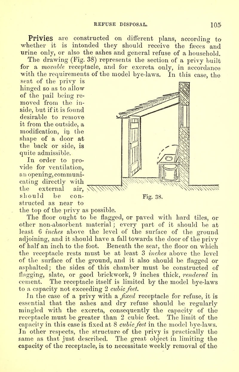 Privies are constructed on different plans, according to whether it is intended they should receive the faeces and urine only, or also the ashes and general refuse of a household. The drawing (Fig. 38) represents the section of a privy built for a movable receptacle, and for excreta only, in accordance with the requirements of the model bye-laws. In this case, the seat of the privy is hinged so as to allow of the pail being re- moved from the in- side, but if it is found desirable to remove it from the outside, a modification, in the shape of a door at the back or side, is quite admissible. In order to pro- vide for ventilation, an opening,communi- cating directly with the external air, should be con- structed as near to the top of the privy as possible. The floor ought to be flagged, or paved with hard tiles, or other non-absorbent material; every part of it should be at least 6 inches above the level of the surface of the ground adjoining, and it should have a fall towards the door of the privy of half an inch to the foot. Beneath the seat, the floor on which the receptacle rests must be at least 3 inches above the level of the surface of the ground, and it also should be flagged or asphalted; the sides of this chamber must be constructed of flagging, slate, or good brickwork, 9 inches thick, rendered in cement. The receptacle itself is limited by the model bye-laws to a capacity not exceeding 2 cubic feet. In the case of a privy with a fixed receptacle for refuse, it is essential that the ashes and dry refuse should be regularly mingled with the excreta, consequently the capacity of the receptacle must be greater than 2 cubic feet. The limit of the capacity in this case is fixed at 8 cubic feet in the model bye-laws. In other respects, the structure of the privy is practically the same as that just described. The great object in limiting the capacity of the receptacle, is to necessitate weekly removal of the s\\mw Fig. 38.