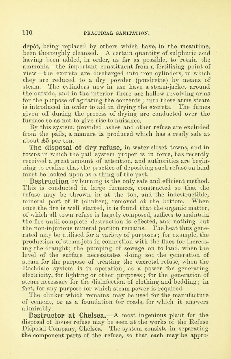 depot, being replaced by others which have, in the meantime, been thoroughly cleansed. A certain quantity of sulphuric acid having been added, in order, as far as possible, to retain the ammonia—the important constituent from a fertilising point of view—the excreta are discharged into iron cylinders, in which they are reduced to a dry powder (poudrette) by means of steam. The cylinders now in use have a steam-jacket around the outside, and in the interior there are hollow revolving arms for the purpose of agitating the contents; into these arms steam is introduced in order to aid in drying the excreta. The fumes given off during the process of drying are conducted over the furnace so as not to give rise to nuisance. By this system, provided ashes and other refuse are excluded from the pails, a manure is produced which has a ready sale at about £5 per ton. The disposal Ot dry refuse, in water-closet towns, and in towns in which the pail system proper is in force, has recently received a great amount of attention, and authorities are begin- ning to realise that the practice of depositing such refuse on land must be looked upon as a thing of the past. ' Destruction by burning is the only safe and efficient method. This is conducted in large furnaces, constructed so that the refuse may be thrown in at the top, and the indestructible, mineral part of it (clinker), removed at the bottom. When once the fire is well started, it is found that the organic matter, of which all town refuse is largely composed, suffices to maintain the fire until complete destruction is effected, and nothing but the non-injurious mineral portion remains. The heat thus gene- rated may be utilised for a variety of purposes; for example, the production of steam-jets in connection with the flues for increas- ing the draught; the pumping of sewage on to land, when the level of the surface necessitates doing so; the generation of steam for the purpose of treating the excretal refuse, when the Hochdale system is in operation; as a power for generating electricity, for lighting or other purposes; for the generation of steam necessary for the disinfection of clothing and bedding; in fact, for any purpose for which steam-power is required. The clinker which remains may be used for the manufacture of cement, or as a foundation for roads, for which it answers admirably. Destructor at Chelsea.—A most ingenious plant for the disposal of house refuse may be seen at the works of the Refuse Disposal Company, Chelsea. The system consists in separating the component parts of the refuse, so that each may be appro-