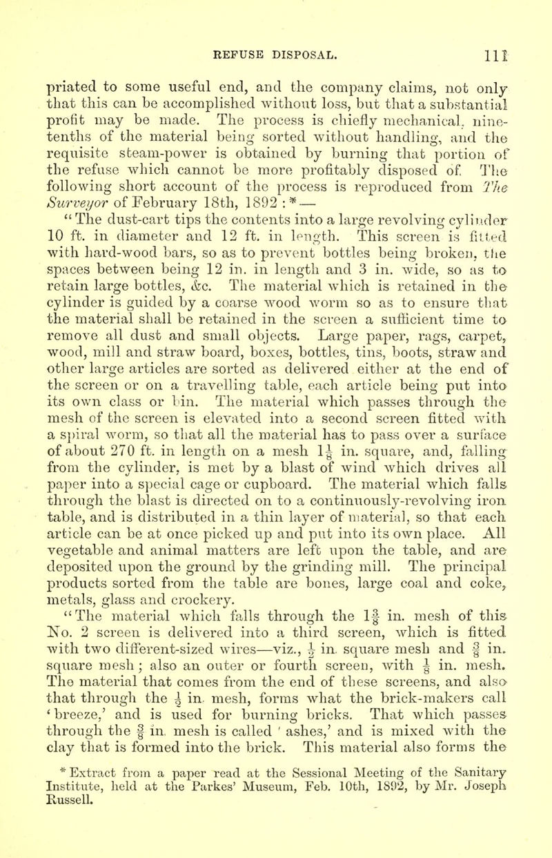 priated to some useful end, and the company claims, not only that this can be accomplished without loss, but that a substantial profit may be made. The process is chiefly mechanical, nine- tenths of the material being sorted without handling, and the requisite steam-power is obtained by burning that portion of the refuse which cannot be more profitably disposed of, The following short account of the process is reproduced from The Surveyor of February 18th, 1892 : ^ —  The dust-cart tips the contents into a large revolving cylinder 10 ft. in diameter and 12 ft. in length. This screen is fitted with hard-wood bars, so as to prevent bottles being broken, the spaces between being 12 in. in length and 3 in. wide, so as to retain large bottles, <fcc. The material which is retained in the cylinder is guided by a coarse wood worm so as to ensure that the material shall be retained in the screen a sufficient time to remove all dust and small objects. Large paper, rags, carpet, wood, mill and straw board, boxes, bottles, tins, boots, straw and other large articles are sorted as delivered either at the end of the screen or on a travelling table, each article being put into its own class or bin. The material which passes through the mesh of the screen is elevated into a second screen fitted with a spiral worm, so that all the material has to pass over a surface of about 270 ft. in length on a mesh 1J in. square, and, falling from the cylinder, is met by a blast of wind which drives all paper into a special cage or cupboard. The material which falls through the blast is directed on to a continuously-revolving iron table, and is distributed in a thin layer of material, so that each article can be at once picked up and put into its own place. All vegetable and animal matters are left upon the table, and are deposited upon the ground by the grinding mill. The principal products sorted from the table are bones, large coal and coke? metals, glass and crockery. The material which falls through the 1-| in. mesh of this No. 2 screen is delivered into a third screen, which is fitted with two different-sized wires—viz., J in. square mesh and | in. square mesh; also an outer or fourth screen, with \ in. mesh. The material that comes from the end of these screens, and also that through the | in- mesh, forms what the brick-makers call ' breeze,' and is used for burning bricks. That which passes through the § in. mesh is called ' ashes,' and is mixed with the clay that is formed into the brick. This material also forms the * Extract from a paper read at the Sessional Meeting of the Sanitary Institute, held at the Parkes' Museum, Feb. 10th, 1892, by Mr. Joseph Russell.