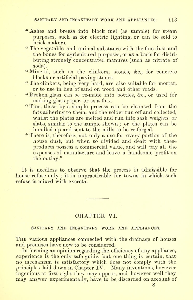 4t Ashes and breeze into block fuel (as sample) for steam purposes, such as for electric lighting, or can be sold to brick-makers. il The vegetable and animal substance with the fine dust and the bones for agricultural purposes, or as a basis for distri- buting strongly concentrated manures (such as nitrate of soda). <{ Mineral, such as the clinkers, stones, &c, for concrete blocks or artificial paving stones. 4t The clinkers, being very hard, are also suitable for mortar, or to use in lieu of sand on wood and other roads. Broken glass can be re-made into bottles, &c, or used for making glass-paper, or as a flux. 61 Tins, these by a simple process can be cleansed from the fats adhering to them, and the solder run off and collected, whilst the plates are melted and run into sash weights or slabs, similar to the sample shown; or the plates can be bundled up and sent to the mills to be re-forged. u There is, therefore, not only a use for every portion of the house dust, but when so divided and dealt with these products possess a commercial value, and will pay all the expenses of manufacture and leave a handsome profit on the outlay. It is needless to observe that the process is admissible for liouse refuse only ; it is impracticable for towns in which such refuse is mixed with excreta. CHAPTER VI. SANITARY AND INSANITARY WORK AND APPLIANCES. The various appliances connected with the drainage of houses and premises have now to be considered. In forming an opinion regarding the efficiency of any appliance, experience is the only safe guide, but one thing is certain, that no mechanism is satisfactory which does not comply with the principles laid down in Chapter IV. Many inventions, however ingenious at first sight they may appear, and however well they may answer experimentally, have to be discarded on account of 8