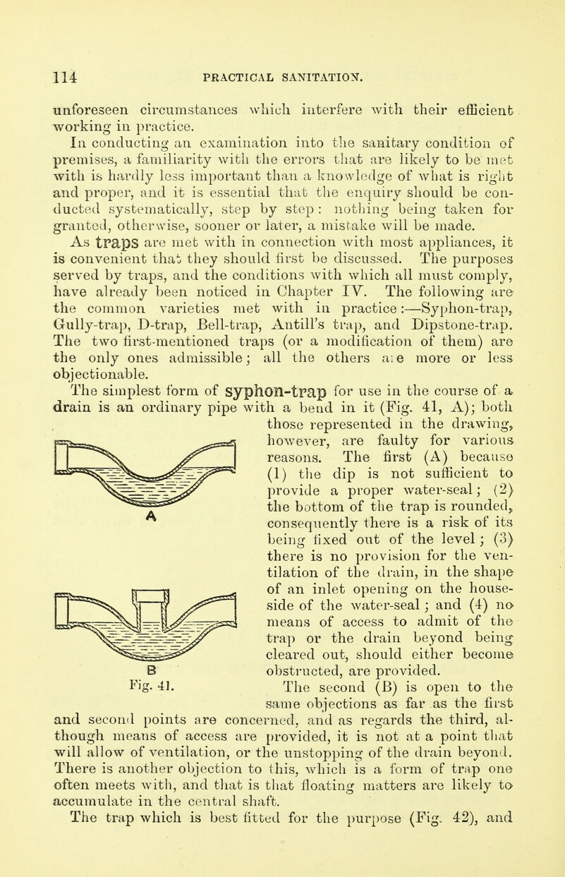 unforeseen circumstances which interfere with their efficient working in practice. In conducting an examination into the sanitary condition of premises, a familiarity with the errors that are likely to be met with is hardly less important than a knowledge of what is right and proper, and it is essential that the enquiry should be con- ducted systematically, step by step : nothing being taken for granted, otherwise, sooner or later, a mistake will be made. As tPcipS are met with in connection with most appliances, it is convenient that they should first be discussed. The purposes served by traps, and the conditions with which all must comply, have already been noticed in Chapter IV. The following are the common varieties met with in practice:—Syphon-trap,, Gully-trap, D-trap, Bell-trap, Antill's trap, and Dipstone-trap. The two first-mentioned traps (or a modification of them) are the only ones admissible; all the others are more or less objectionable. The simplest form of syphOR-trap for use in the course of a drain is an ordinary pipe with a bead in it (Fig. 41, A); both those represented in the drawing, however, are faulty for various reasons. The first (A) because (1) the dip is not sufficient to provide a proper water-seal; (2) the bottom of the trap is rounded,, consequently there is a risk of its being hxed out of the level; (3) there is no provision for the ven- tilation of the drain, in the shape of an inlet opening on the house- side of the water-seal; and (4) no means of access to admit of the trap or the drain beyond being cleared out, should either become obstructed, are provided. The second (B) is open to the same objections as far as the first and second points are concerned, and as regards the third, al- though means of access are provided, it is not at a point that will allow of ventilation, or the unstopping of the drain beyond. There is another objection to this, which is a form of trap one often meets with, and that is that floating matters are likely to accumulate in the central shaft. The trap which is best fitted for the purpose (Fig. 42), and