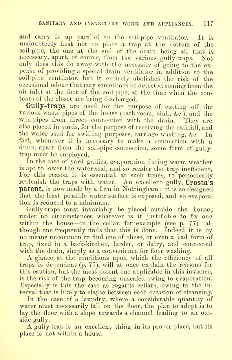 and carry it up parallel to the soil-pipe ventilator. It is undoubtedly best not to place a trap at the bottom of the soil-pipe, the one at the end of the drain being all that is necessary, apart, of course, from the various gully-traps. Not only does this do away with the necessity of going to the ex- pense of providing a special drain ventilator in addition to the soil-pipe ventilator, but it entirely abolishes the risk of the occasional odour that may sometimes be detected coming from the air inlet at the foot of the soil-pipe, at the time when the con- tents of the closet are being discharged. Gully-traps are used for the purpose of cutting off the various waste pipes of the house (bath-room, sink, <fcc), and the rain-pipes from direct connection with the drain. They are also placed in yards, for the purpose of receiving the rainfall, and the water used for swilling purposes, carriage washing, &c. In fact, whenever it is necessary to make a connection with a drain, apart from the soil-pipe connection, some form of gully- trap must be employed. In the case of yard gullies, evaporation during warm weather is apt to lower the water-seal, and so render the trap inefficient. For this reason it is essential, at such times, to periodically replenish the traps with water. An excellent gully, CrOSta'S patent, is now made by a firm in Nottingham ; it is so designed that the least possible water surface is exposed, and so evapora- tion is reduced to a minimum. Gully-traps must invariably be placed outside the house; under no circumstances whatever is it justifiable to fix one within the house—in the cellar, for example (see p. 77)—al- though one frequently finds that this is done. Indeed it is by no means uncommon to find one of these, or even a bad form of trap, fixed in a back-kitchen, larder, or dairy, and connected with the drain, simply as a convenience for floor washing. A glance at the conditions upon which the efficiency of all traps is dependent (p. 77), will at once explain the reasons for this caution, but the most potent one applicable in this instance, is the risk of the trap becoming unsealed owing to evaporation. Especially is this the case as regards cellars, owing to the in- terval that is likely to elapse between each occasion of cleansing. In the case of a laundry, where a considerable quantity of water must necessarily fall on the floor, the plan to adopt is to lay the floor with a slope towards a channel leading to an out- side gully. A gully-trap is an excellent thing in its proper place, but its place is not within a house.