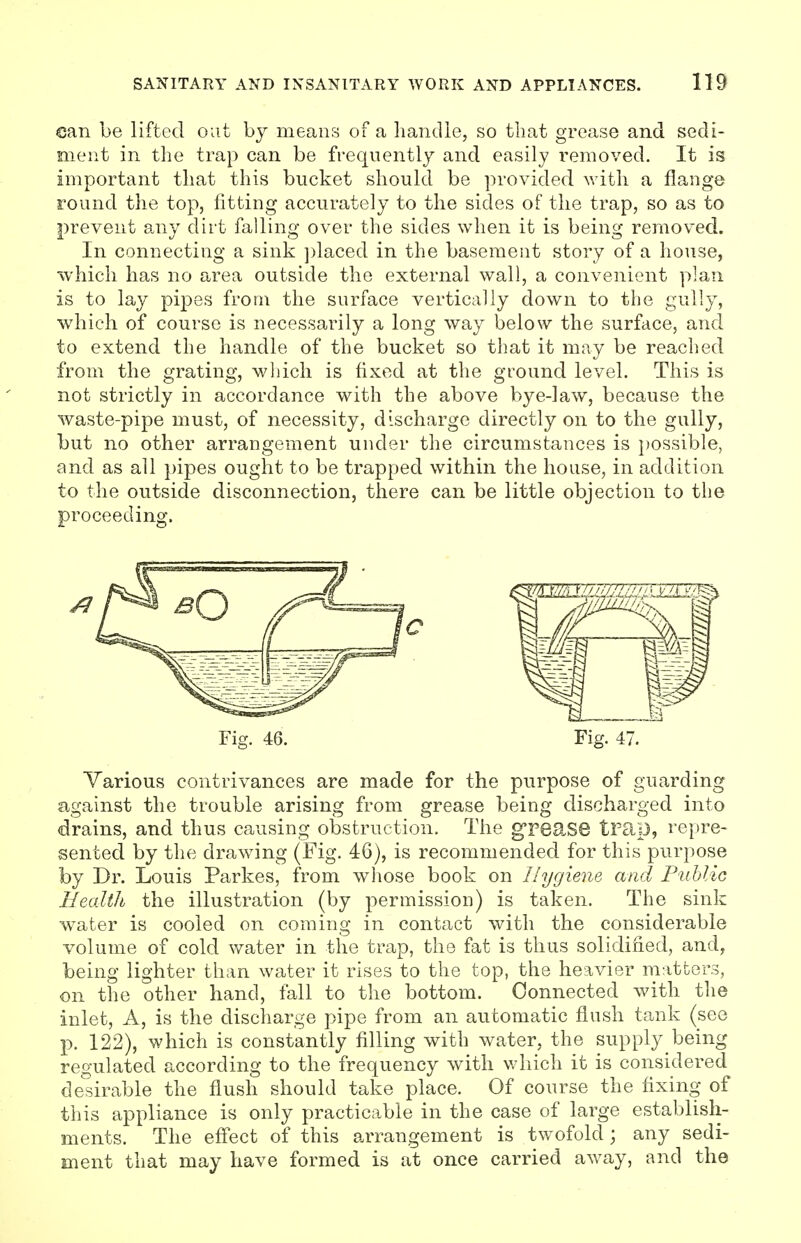 can be lifted out by means of a handle, so that grease and sedi- ment in the trap can be frequently and easily removed. It is important that this bucket should be provided with a flange round the top, fitting accurately to the sides of the trap, so as to prevent any dirt falling over the sides when it is being removed. In connecting a sink placed in the basement story of a house, which has no area outside the external wall, a convenient plan is to lay pipes from the surface vertically down to the gully, which of course is necessarily a long way below the surface, and to extend the handle of the bucket so that it may be reached from the grating, which is fixed at the ground level. This is not strictly in accordance with the above bye-law, because the waste-pipe must, of necessity, discharge directly on to the gully, but no other arrangement under the circumstances is possible, and as all pipes ought to be trapped within the house, in addition to the outside disconnection, there can be little objection to the proceeding. Fig. 46. Fig. 47. Various contrivances are made for the purpose of guarding against the trouble arising from grease being discharged into drains, and thus causing obstruction. The grease trap, repre- sented by the drawing (Fig. 46), is recommended for this purpose by Dr. Louis Parkes, from whose book on Hygiene and Public Health the illustration (by permission) is taken. The sink water is cooled on coming in contact with the considerable volume of cold water in the trap, the fat is thus solidified, and, being lighter than water it rises to the top, the heavier matters, on the other hand, fall to the bottom. Connected with the inlet, A, is the discharge pipe from an automatic flush tank (see p. 122), which is constantly filling with water, the supply being regulated according to the frequency with which it is considered desirable the flush should take place. Of course the fixing of this appliance is only practicable in the case of large establish- ments. The effect of this arrangement is twofold; any sedi- ment that may have formed is at once carried away, and the