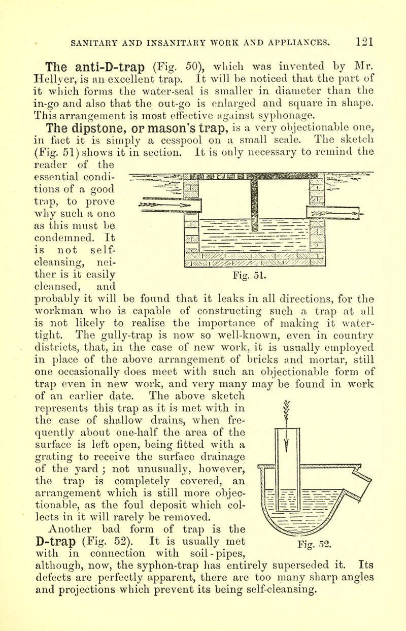 The anti-D-trap (Fig. 50), which was invented by Mr. Hellyer, is an excellent trap. It will be noticed that the part of it which forms the water-seal is smaller in diameter than the in-go and also that the out-go is enlarged and square in shape, This arrangement is most effective against syphonage. The dipstone, OF mason's trap, is a very objectionable one, in fact it is simply a cesspool on a small scale. The sketch (Fig. 51) shows it in section. It is only necessary to remind the reader of the essential condi- tions of a good trap, to prove why such a one as this must be condemned. It is not self- cleansing, nei- ther is it easily Fig. 51. cleansed, and probably it will be found that it leaks in all directions, for the workman who is capable of constructing such a trap at all is not likely to realise the importance of making it water- tight. The gully-trap is now so well-known, even in country districts, that, in the case of new work, it is usually employed in place of the above arrangement of bricks and mortar, still one occasionally does meet with such an objectionable form of trap even in new work, and very many may be found in work of an earlier date. The above sketch represents this trap as it is met with in the case of shallow drains, when fre- quently about one-half the area of the surface is left open, being fitted with a grating to receive the surface drainage of the yard ; not unusually, however, the trap is completely covered, an arrangement which is still more objec- tionable, as the foul deposit which col- lects in it will rarely be removed. Another bad form of trap is the D-trap (Fig. 52). It is usually met Fig. 52. with in connection with soil-pipes, although, now, the syphon-trap has entirely superseded it. Its defects are perfectly apparent, there are too many sharp angles and projections which prevent its being self-cleansing.