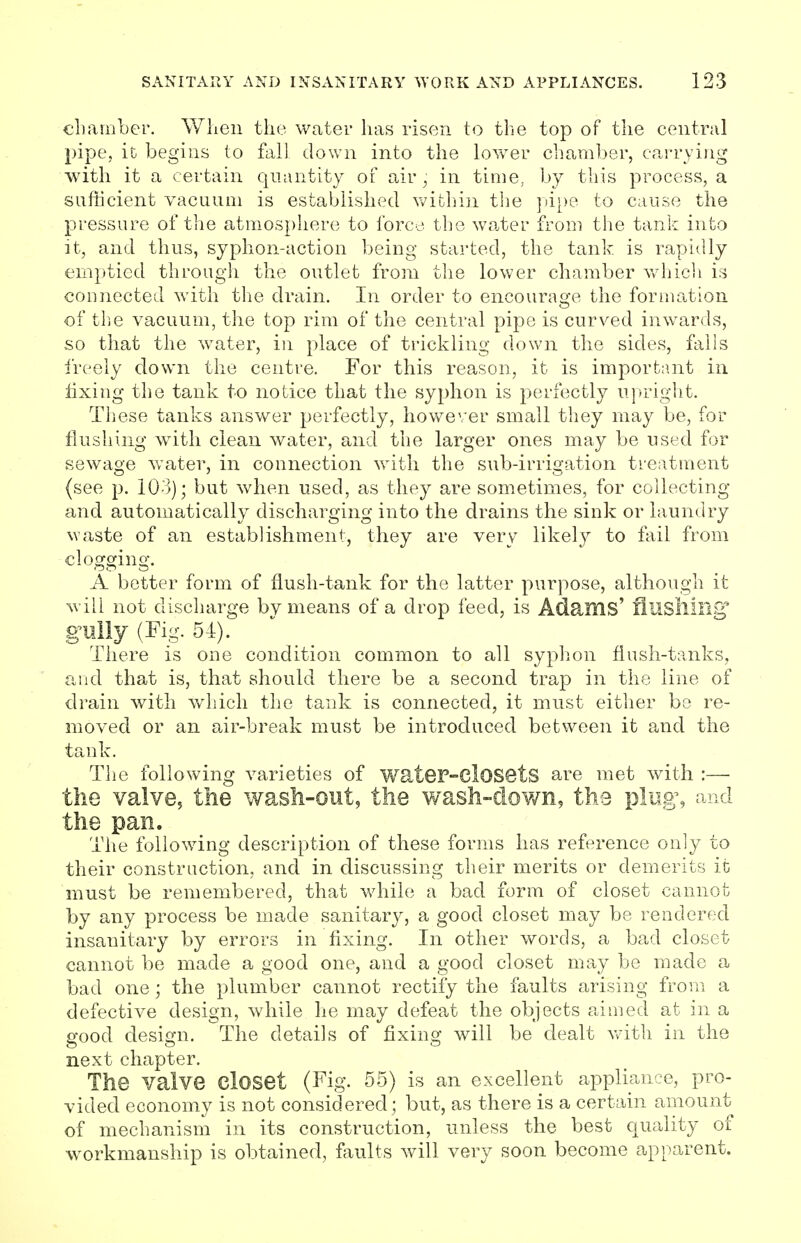 chamber. When the water has risen to the top of the central pipe, it begins to fall down into the lower chamber, carrying with it a certain quantity of air, in time, by this process, a sufficient vacuum is established within the pipe to cause the pressure of the atmosphere to force the water from the tank into it, and thus, syphon-action being started, the tank is rapidly emptied through the outlet from the lower chamber which is connected with the drain. In order to encourage the formation of the vacuum, the top rim of the central pipe is curved inwards, so that the water, in place of trickling down the sides, falls freely down the centre. For this reason, it is important in fixing the tank to notice that the syphon is perfectly upright. These tanks answer perfectly, however small they may be, for flushing with clean water, and the larger ones may be used for sewage water, in connection with the sub-irrigation treatment (see p. 103); but when used, as they are sometimes, for collecting and automatically discharging into the drains the sink or laundry waste of an establishment, they are very likely to fail from clogging. A better form of flush-tank for the latter purpose, although it will not discharge by means of a drop feed, is Adams' flushing* gully (Fig. 54). There is one condition common to all syphon flush-tanks, and that is, that should there be a second trap in the line of drain with which the tank is connected, it must either bo re- moved or an air-break must be introduced between it and the tank. The following varieties of water-Closets are met with :— the valve, the wash-out, the wash-down, th3 plug', and the pan. The following description of these forms has reference only to their construction, and in discussing their merits or demerits it must be remembered, that while a bad form of closet cannot by any process be made sanitary, a good closet may be rendered insanitary by errors in fixing. In other words, a bad closet cannot be made a good one, and a good closet may be made a bad one; the plumber cannot rectify the faults arising from a defective design, while he may defeat the objects aimed at in a good design. The details of fixing will be dealt with in the next chapter. The valve Closet (Fig. 55) is an excellent appliance, pro- vided economy is not considered; but, as there is a certain amount of mechanism in its construction, unless the best quality of workmanship is obtained, faults will very soon become apparent.