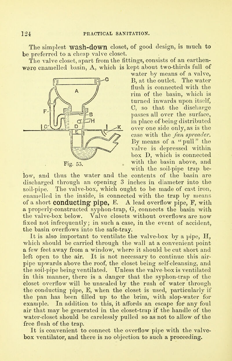 Fig. 55. The simplest wash-down closet, of good design, is much to be preferred to a cheap valve closet. The valve closet, apart from the fittings, consists of an earthen- ware enamelled basin, A, which is kept about two-thirds full of water by means of a valve, B, at the outlet. The water flush is connected with the rim of the basin, which is turned inwards upon itself, G. so that the discharge passes all over the surface, in place of being distributed over one side only, as is the case with the fan spreader. By means of a pull the valve is depressed within box D, which is connected with the basin above, and with the soil-pipe trap be- low, and thus the water and the contents of the basin are discharged through an opening 3 inches in diameter into the soil-pipe. The valve-box, which ought to be made of cast iron, enamelled in the inside, is connected with the trap by means of a short conducting pipe, -E. A lead overflow pipe, F, with a properly-constructed syphon-trap, G, connects the basin with the valve-box below. Valve closets without overflows are now fixed not infrequently; in such a case, in the event of accident, the basin overflows into the safe-tray. It is also important to ventilate the valve-box by a pipe, H, which should be carried through the wall at a convenient point a few feet away from a window, where it should be cut short and left open to the air. It is not necessary to continue this air- pipe upwards above the roof, the closet being self-cleansing, and the soil-pipe being ventilated. Unless the valve-box is ventilated in this manner, there is a danger that the syphon-trap of the closet overflow will be unsealed by the rush of water through the conducting pipe, E, when the closet is used, particularly if the pan has been filled up to the brim, with slop-water for example. In addition to this, it affords an escape for any foul air that may be generated in the closet-trap if the handle of the water-closet should be carelessly pulled so as not to allow of the free flush of the trap. It is convenient to connect the overflow pipe with the valve- box ventilator, and there is no objection to such a proceeding.