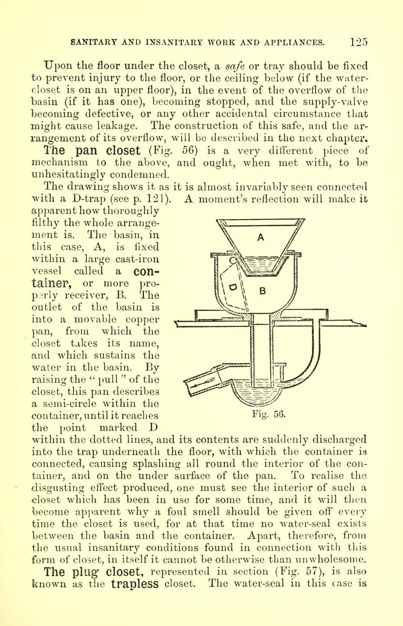 Upon the floor under the closet, a safe or tray should be fixed to prevent injury to the floor, or the ceiling below (if the water- closet is on an upper floor), in the event of the overflow of the basin (if it has one), becoming stopped, and the supply-valve becoming defective, or any other accidental circumstance that might cause leakage. The construction of this safe, and the ar- rangement of its overflow, will be described in the next chapter. The pan Closet (Fig. 56) is a very different piece of mechanism to the above, and ought, when met with, to be unhesitatingly condemned. The drawing shows it as it is almost invariably seen connected with a D-trap (see p. 121). A moment's reflection will make it apparent how thoroughly filthy the whole arrange- ment is. The basin, in this case, A, is fixed within a large cast-iron vessel called a con- tainer, or more pro- perly receiver, B. The outlet of the basin is into a movable copper pan, from which the closet takes its name, and which sustains the water in the basin. By raising the  pull  of the closet, this pan describes a semi-circle within the container, until it reaches the point marked D within the dotted lines, and its contents are suddenly discharged into the trap underneath the floor, with which the container is connected, causing splashing all round the interior of the con- tainer, and on the under surface of the pan. To realise the disgusting effect produced, one must see the interior of such a closet which has been in use for some time, and it will then become apparent why a foul smell should be given off every time the closet is used, for at that time no water-seal exists between the basin and the container. Apart, therefore, from the usual insanitary conditions found in connection with this form of closet, in itself it cannot be otherwise than unwholesome. The plug Closet, represented in section (Fig. 57), is also known as the trapleSS closet. The water-seal in this case is