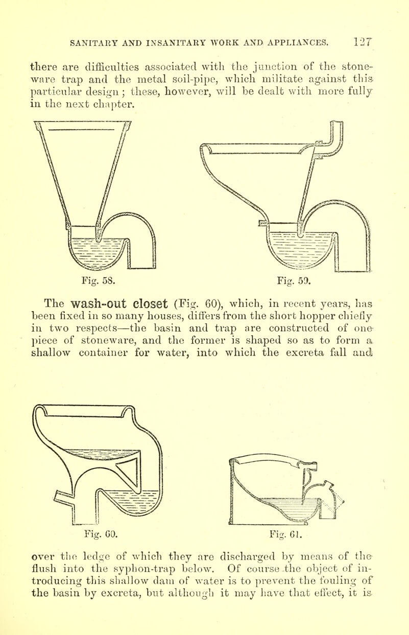 there are difficulties associated with the junction of the stone- ware trap and the metal soil-pipe, which militate against this particular design; these, however, will be dealt with more fully in the next chapter. The wash-OUt Closet (Fig. 60), which, in recent years, has been fixed in so many houses, differs from the short hopper chiefly in two respects—the basin and trap are constructed of one piece of stoneware, and the former is shaped so as to form a shallow container for water, into which the excreta fall and Fig. GO. Fig. 61. over the ledge of which they are discharged by means of the flush into the syphon-trap below. Of course -the object of in- troducing this shallow dam of water is to prevent the fouling of the basin by excreta, but although it may have that effect, it is