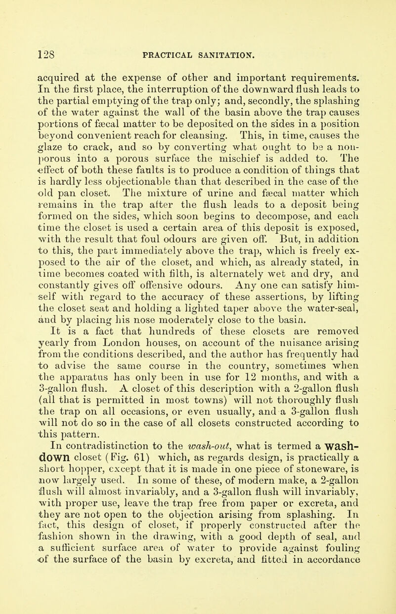 acquired at the expense of other and important requirements. In the first place, the interruption of the downward Hush leads to the partial emptying of the trap only; and, secondly, the splashing of the water against the wall of the basin above the trap causes portions of fsecal matter to be deposited on the sides in a position beyond convenient reach for cleansing. This, in time, causes the glaze to crack, and so by converting what ought to bs a non- porous into a porous surface the mischief is added to. The ■effect of both these faults is to produce a condition of things that is hardly less objectionable than that described in the case of the old pan closet. The mixture of urine and fsecal matter which remains in the trap after the flush leads to a deposit being formed on the sides, which soon begins to decompose, and each time the closet is used a certain area of this deposit is exposed, with the result that foul odours are given off. But, in addition to this, the part immediately above the trap, which is freely ex- posed to the air of the closet, and which, as already stated, in time becomes coated with filth, is alternately wet and dry, and constantly gives off offensive odours. Any one can satisfy him- self with regard to the accuracy of these assertions, by lifting the closet seat and holding a lighted taper above the water-seal, and by placing his nose moderately close to the basin. It is a fact that hundreds of these closets are removed yearly from London houses, on account of the nuisance arising from the conditions described, and the author has frequently had to advise the same course in the country, sometimes when the apparatus has only been in use for 12 months, and with a 3-gallon flush. A closet of this description with a 2-gallon flush (all that is permitted in most towns) will not thoroughly flush the trap on all occasions, or even usually, and a 3-gallon flush will not do so in the case of all closets constructed according to this pattern. In contradistinction to the wash-out, what is termed a wash- dOWIl closet (Fig. 61) which, as regards design, is practically a short hopper, except that it is made in one piece of stoneware, is now largely used. In some of these, of modern make, a 2-gallon flush will almost invariably, and a 3-gallon flush will invariably, with proper use, leave the trap free from paper or excreta, and they are not open to the objection arising from splashing. In fact, this design of closet, if properly constructed after the fashion shown in the drawing, with a good depth of seal, and a sufficient surface area of water to provide against fouling •of the surface of the basin by excreta, and fitted in accordance