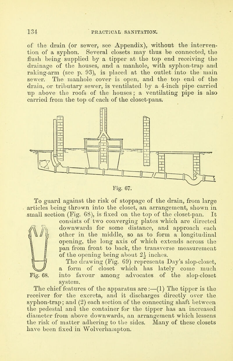 of the drain (or sewer, see Appendix), without the interven- tion of a syphon. Several closets may thus be connected, the flush being supplied by a tipper at the top end receiving the drainage of the houses, and a manhole, with syphon-trap and raking-arm (see p. 93), is placed at the outlet into the main sewer. The manhole cover is open, and the top end of the drain, or tributary sewer, is ventilated by a 4-inch pipe carried up above the roofs of the houses; a ventilating pipe is also carried from the top of each of the closet-pans. Fig. 67. To guard against the risk of stoppage of the drain, from large articles being thrown into the closet, an arrangement, shown in small section (Fig. 68), is fixed on the top of the closet-pan. It consists of two converging plates which are directed downwards for some distance, and approach each other in the middle, so as to form a longitudinal opening, the long axis of which extends across the pan from front to back, the transverse measurement of the opening being about inches. The drawing (Fig. 69) represents Day's slop-closet, a form of closet which has lately come much into favour among advocates of the slop-closet system. The chief features of the apparatus are :—(1) The tipper is the receiver for the excreta, and it discharges directly over the syphon-trap; and (2) each section of the connecting shaft between the pedestal and the container for the tipper has an increased diameter from above downwards, an arrangement which lessens the risk of matter adhering to the sides. Many of these closets have been fixed in Wolverhampton. Fig. 68.