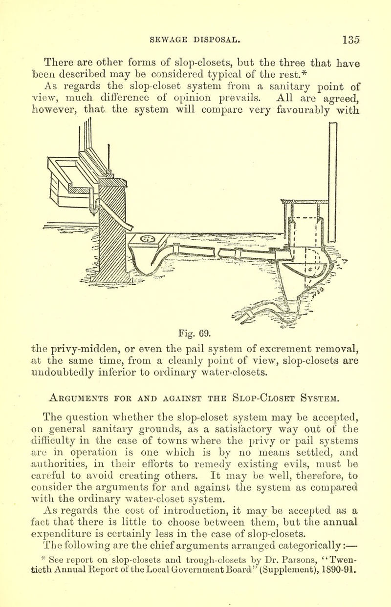 There are other forms of slop-closets, but the three that have been described may be considered typical of the rest.* As regards the slop-closet system from a sanitary point of view, much difference of opinion prevails. All are agreed, however, that the system will compare very favourably with Fig. 69. the privy-midden, or even the pail system of excrement removal, at the same time, from a cleanly point of view, slop-closets are undoubtedly inferior to ordinary water-closets. Arguments for and against the Slop-Closet System. The question whether the slop-closet system may be accepted, on general sanitary grounds, as a satisfactory way out of the difficulty in the case of towns where the privy or pail systems are in operation is one which is by no means settled, and authorities, in their efforts to remedy existing evils, must be careful to avoid creating others. It may be well, therefore, to consider the arguments for and against the system as compared with the ordinary water-closet system. As regards the cost of introduction, it may be accepted as a fact that there is little to choose between them, but the annual expenditure is certainly less in the case of slop-closets. The following are the chief arguments arranged categorically:— * See report on slop-closets and trough-closets by Dr. Parsons, Twen- tieth Annual Report of the Local Government Board'' (Supplement), 1890-91.