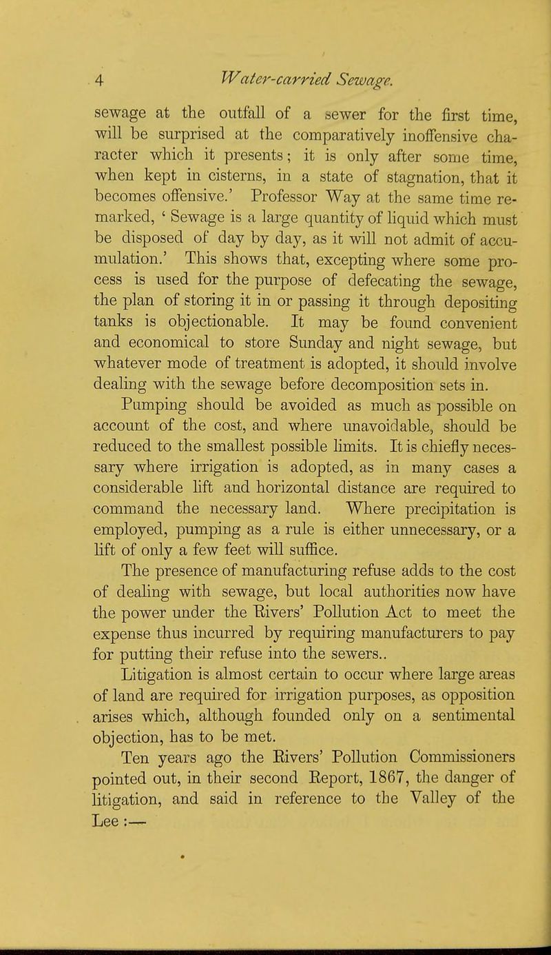 sewage at the outfall of a sewer for the first time, will be surprised at the comparatively inoffensive cha- racter which it presents; it is only after some time, when kept in cisterns, in a state of stagnation, that it becomes offensive.' Professor Way at the same time re- marked, ' Sewage is a large quantity of liquid which must be disposed of day by day, as it will not admit of accu- mulation.' This shows that, excepting where some pro- cess is used for the purpose of defecating the sewage, the plan of storing it in or passing it through depositing tanks is objectionable. It may be found convenient and economical to store Sunday and night sewage, but whatever mode of treatment is adopted, it should involve dealing with the sewage before decomposition sets in. Pumping should be avoided as much as possible on account of the cost, and where unavoidable, should be reduced to the smallest possible limits. It is chiefly neces- sary where irrigation is adopted, as in many cases a considerable hft and horizontal distance are required to command the necessary land. Where precipitation is employed, pumping as a rule is either unnecessary, or a lift of only a few feet wiU suffice. The presence of manufacturing refuse adds to the cost of dealing with sewage, but local authorities now have the power under the Elvers' Pollution Act to meet the expense thus incurred by requiring manufacturers to pay for putting their refuse into the sewers.. Litigation is almost certain to occur where large areas of land are required for irrigation purposes, as opposition arises which, although founded only on a sentimental objection, has to be met. Ten years ago the Elvers' Pollution Commissioners pointed out, in their second Eeport, 1867, the danger of litigation, and said in reference to the Valley of the Lee:—