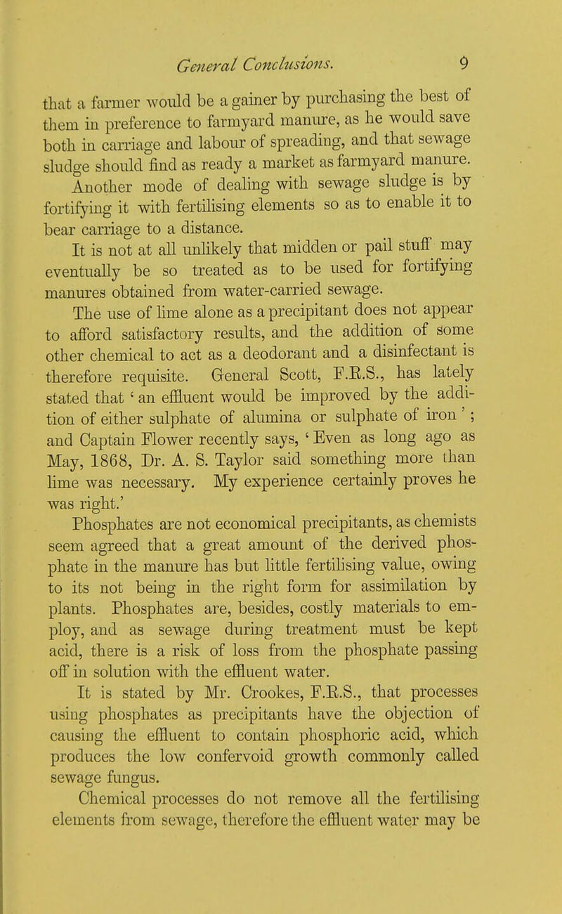 that a farmer would be a gainer by purchasing the best of them in preference to farmyard manure, as he would save both in carriage and labour of spreading, and that sewage sludge should find as ready a market as farmyard manure. Another mode of dealing with sewage sludge is by fortifying it with fertilising elements so as to enable it to bear carriage to a distance. It is not at all unlikely that midden or pail stuff may eventually be so treated as to be used for fortifying manures obtained from water-carried sewage. The use of hme alone as a precipitant does not appear to afford satisfactory results, and the addition of some other chemical to act as a deodorant and a disinfectant is therefore requisite. General Scott, F.E.S., has lately stated that ' an effluent would be improved by the addi- tion of either sulphate of alumina or sulphate of iron '; and Captain Flower recently says, ' Even as long ago as May, 1868, Dr. A. S. Taylor said something more than hme was necessary. My experience certamly proves he was right.' Phosphates are not economical precipitants, as chemists seem agreed that a great amount of the derived phos- phate in the manure has but little fertilising value, owing to its not being in the right form for assimilation by plants. Phosphates are, besides, costly materials to em- ploy, and as sew^age during treatment must be kept acid, there is a risk of loss from the phosphate passing off in solution with the effluent water. It is stated by Mr. Crookes, F.E.S., that processes using phosphates as precipitants have the objection of causing the effluent to contain phosphoric acid, which produces the low confervoid growth commonly called sewage fungus. Chemical processes do not remove all the fertilising elements from sewage, therefore the effluent water may be