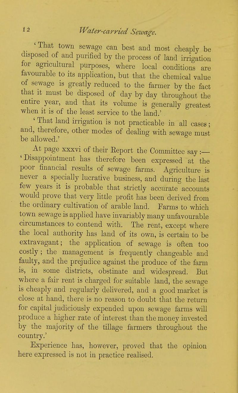 'That town sewage can best and most cheaply be disposed of and purified by the process of land irrigation for agricultural purposes, where local conditions are favourable to its application, but that the chemical value of sewage is greatly reduced to the farmer by the fact that it must be disposed of day by day throughout the entire year, and that its volume is generally greatest when it is of the least service to the land.' ' That land irrigation is not practicable in all cases; and, therefore, other modes of dealing with sewage must be allowed.' At page xxxvi of their Eeport the Committee say :— 'Disappointment has therefore been expressed at the poor financial results of sewage farms. Agriculture is never a specially lucrative business, and during the last few years it is probable that strictly accurate accounts would prove that very little profit has been derived from the ordinary cultivation of arable land. Parms to which town sewage is applied have invariably many unfavourable circumstances to contend with. The rent, except where the local authority has land of its own, is certain to be extravagant; the apphcation of sewage is often too costly; the management is frequently changeable and faulty, and the prejudice against the produce of the farm is, in some districts, obstinate and widesj^read. But where a fair rent is charged for suitable land, the sewage is cheaply and regularly delivered, and a good market is close at hand, there is no reason to doubt that the return for capital judiciously expended upon sewage farms will produce a higher rate of interest than the money invested by the majority of the tillage farmers throughout the country.' Experience has, however, proved that the opinion here expressed is not in practice realised.