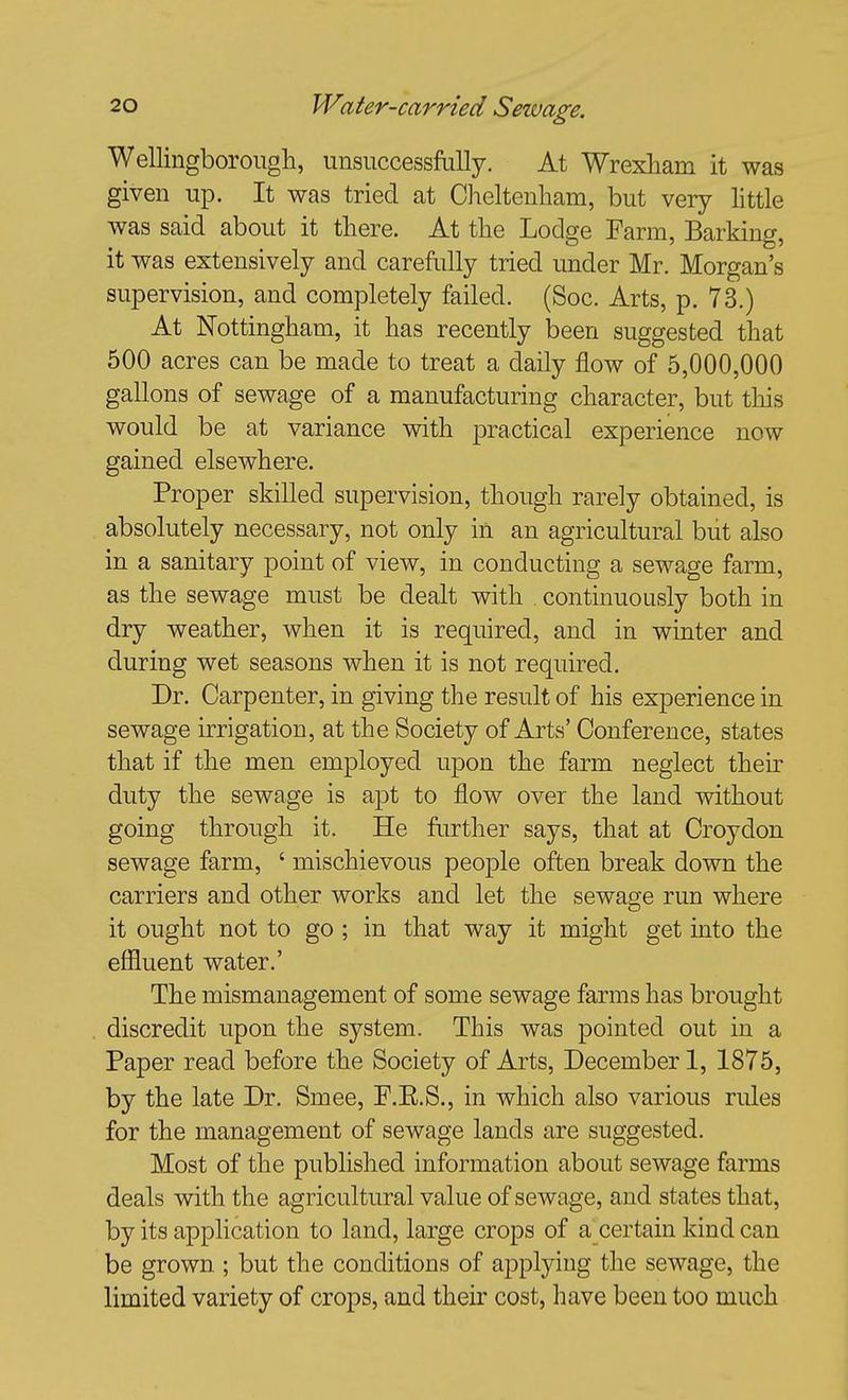 Wellingborougli, unsuccessfuUy. At Wrexham it was given up. It was tried at Cheltenham, but very Httle was said about it there. At the Lodge Farm, Barking, it was extensively and carefully tried under Mr. Morgan's supervision, and completely failed. (Soc. Arts, p. 73.) At Nottingham, it has recently been suggested that 500 acres can be made to treat a daily flow of 5,000,000 gallons of sewage of a manufacturing character, but this would be at variance with practical experience now gained elsewhere. Proper skilled supervision, though rarely obtained, is absolutely necessary, not only in an agricultural but also in a sanitary point of view, in conducting a sewage farm, as the sewage must be dealt with . continuously both in dry weather, when it is required, and in winter and during wet seasons when it is not required. Dr. Carpenter, in giving the result of his experience in sewage irrigation, at the Society of Arts' Conference, states that if the men employed upon the farm neglect then- duty the sewage is apt to flow over the land without going through it. He further says, that at Croydon sewage farm, ' mischievous people often break down the carriers and other works and let the sewage run where it ought not to go; in that way it might get into the effluent water.' The mismanagement of some sewage farms has brought discredit upon the system. This was pointed out in a Paper read before the Society of Arts, December 1, 1875, by the late Dr. Smee, F.E.S., in which also various rules for the management of sewage lands are suggested. Most of the published information about sewage farms deals with the agricultural value of sewage, and states that, by its application to land, large crops of a certain kind can be grown ; but the conditions of applying the sewage, the limited variety of crops, and their cost, have been too much