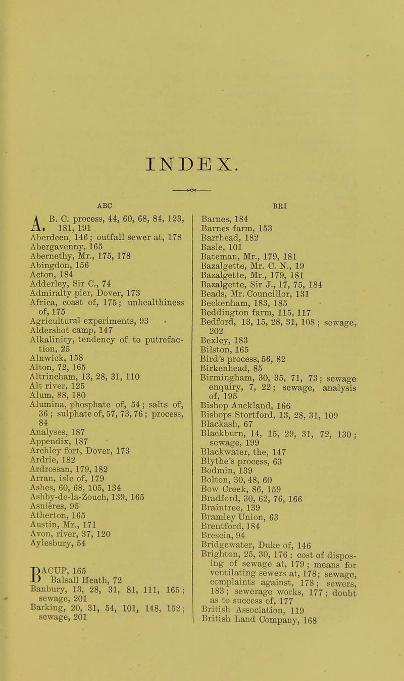 INDEX. ABC AB. C. process, U, 60, 68, 84, 123, . 181, 191 Aberdeen, 146; outfall sewer at, 178 Abergavenny, 165 Abemethy, Mr., 175, 178 Abingdon, 156 Acton, 184 Adderley, Sir C, 74 Admiralty pier, Dover, 173 Africa, coast of, 175; unhealthiness of, 175 Agricultiiral experiments, 93 Aldershot camp, 147 Alkalinity, tendency of to pixtrefac- tion, 25 Alnwick, 158 Alton, 72, 165 Altrincham, 13, 28, 31, 110 Alt river, 125 Alum, 88, 180 Aliunina, phosphate of, 54; salts of, 36 ; sulphate of, 57, 73,76 ; process, 84 Analyses, 187 Appendix, 187 Archley fort, Dover, 173 Ardi-ie, 182 Ardrossan, 179,182 Arran, isle of, 179 Ashes, 60, 68, 105, 134 Ashby-de-la-Zouch, 139, 165 Asniferes, 95 Atherton, 165 Austin, Mr., 171 Avon, river, 37, 120 Aylesbury,. 54 BACUP, 165 l5alsall Heath, 72 Banbiuy, 13, 28, 31, 81, 111, 165 ; sewage, 201 Barking, 20, 31, 54, 101, 148, 152; sewage, 201 BRI Barnes, 184 Barnes farm, 153 Barrhead, 182 Basle, 101 Bateman, Mr., 179, 181 Bazalgette, Mr. C. N., 19 Bazalgette, Mr., 179, 181 Bazalgette, Sir J., 17, 75, 184 Beads, Mr. Councillor, 131 Beckenham, 183, 185 Beddington farm, 115, 117 Bedford, 13, 15, 28, 31, 108 ; sewage, 202 Bexley, 183 Bilston, 165 Bird's process, 56, 82 Birkenhead, 85 Birmingham, 30, 35, 71, 73; sewage enquiry, 7, 22; sewage, analysis of, 195 Bishop Auckland, 166 Bishops Stortford, 13, 28, 31, 109 Blackash, 67 Blackburn, 14, 15, 29, 31, 72, 130; sewage, 199 Blackwater, the, 147 Bljiihe's process, 63 Bodmin, 139 Bolton, 30, 48, 60 Bow Creek, 86, 159 Bradford, 30, 62, 76, 166 Braintree, 139 Bramley Union, 63 Brentford, 184 Brescia, 94 Bridgewater, Duke of, 146 Brighton, 25, 30, 176 ; cost of dispos- ing of sewage at, 179 ; means for ventilating sewers at, 178; sewage, complaints against, 178; sewers, 183 ; sewerage works, 177 ; doubt as to success of, 177 British Association, 119 British Land Company, 168