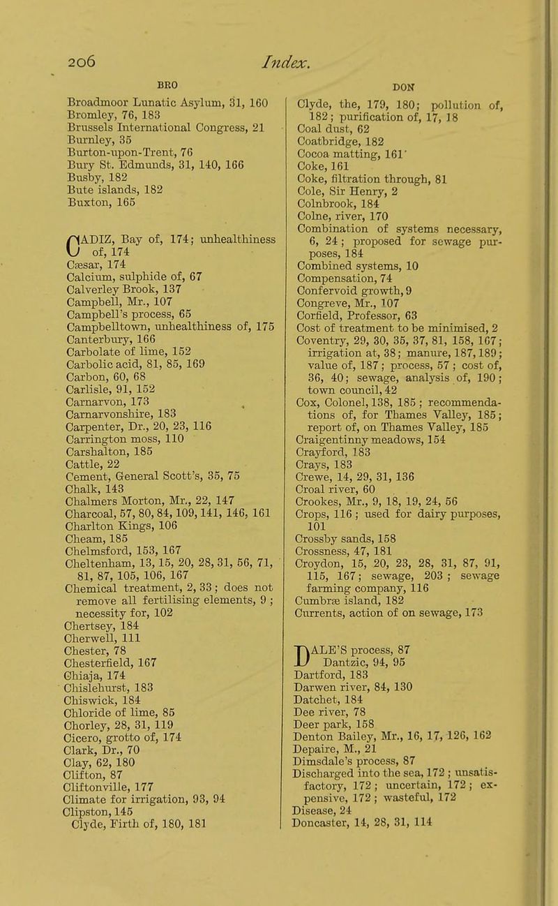 BRO Broadmoor Lunatic Asylum, 31, 160 Bromley, 76, 183 Brussels International Congress, 21 Burnley, 35 Burton-iipon-Trent, 76 Bury St. Edmunds, 31, 140, 166 Btisby, 182 Bute islands, 182 Buxton, 165 CADIZ, Bay of, 174; unhealtliiness of, 174 CiEsar, 174 Calcium, sulphide of, 67 Calverley Brook, 137 Campbell, Mr., 107 Campbell's process, 65 Campbelltown, unhealthiness of, 175 Canterbury, 166 Carbolate of lime, 152 Carbolic acid, 81, 85, 169 Carbon, 60, 68 Carlisle, 91, 152 Carnarvon, 173 Carnarvonshire, 183 Carpenter, Dr., 20, 23, 116 Carrington moss, 110 Carshalton, 185 Cattle, 22 Cement, General Scott's, 35, 75 Chalk, 143 Chalmers Morton, Mr., 22, 147 Charcoal, 57, 80, 84, 109,141, 146, 161 Charlton Kings, 106 Cheam, 185 Chelmsford, 153, 167 Cheltenham, 13,15, 20, 28, 31, 56, 71, 81, 87, 105, 106, 167 Chemical treatment, 2, 33 ; does not remove all fertilising elements, 9 ; necessity for, 102 Chertsey, 184 Cherwell, 111 Chester, 78 Chesterfield, 167 Chiaja, 174 Chislehirrst, 183 Chiswick, 184 Chloride of lime, 85 Chorley, 28, 31, 119 Cicero, grotto of, 174 Clark, Dr., 70 Clay, 62, 180 Clifton, 87 Cliftonville, 177 Climate for irrigation, 93, 94 Clipston, 145 Clyde, Firth of, 180, 181 DON Clyde, the, 179, 180; pollution of, 182; purification of, 17, IS Coal diist, 62 Coatbridge, 182 Cocoa matting, 161' Coke, 161 Coke, filtration through, 81 Cole, Sir Henry, 2 Colnbrook, 184 Colne, river, 170 Combination of systems necessary, 6, 24 ; proposed for sewage pur- poses, 184 Combined systems, 10 Compensation, 74 Confervoid growth, 9 Congreve, Mr., 107 Corfield, Professor, 63 Cost of treatment to be minimised, 2 Coventry, 29, 30, 35, 37, 81, 158, 1C7; irrigation at, 38; manure, 187,189; value of, 187; process, 57 ; cost of, 36, 40; sewage, analysis of, 190; town council, 42 Cox, Colonel, 138, 185 ; recommenda- tions of, for Thames Valley, 185; report of, on Thames Valley, 185 Craigentirmy meadows, 154 Craj^ord, 183 Crays, 183 Crewe, 14, 29, 31, 136 Croal river, 60 Crookes, Mr., 9, 18, 19, 24, 56 Crops, 116 ; used for dairy purposes, 101 Crossby sands, 158 Crossness, 47, 181 Croydon, 15, 20, 23, 28, 31, 87, 91, 115, 167; sewage, 203; sewage farming company, 116 Cumbrfe island, 182 Currents, action of on sewage, 173 DALE'S process, 87 Dantzic, 94, 95 Dartford, 183 Darwen river, 84, 130 Datchet, 184 Dee river, 78 Deer park, 158 Denton Baile}^ Mr., 16, 17, 126, 162 Depaire, M., 21 Dimsdale's process, 87 Discharged into the sea, 172 ; imsatis- factory, 172 ; uncertain, 172 ; ex- pensive, 172; wasteful, 172 Disease, 24 Doncaster, 14, 28, 31, 114