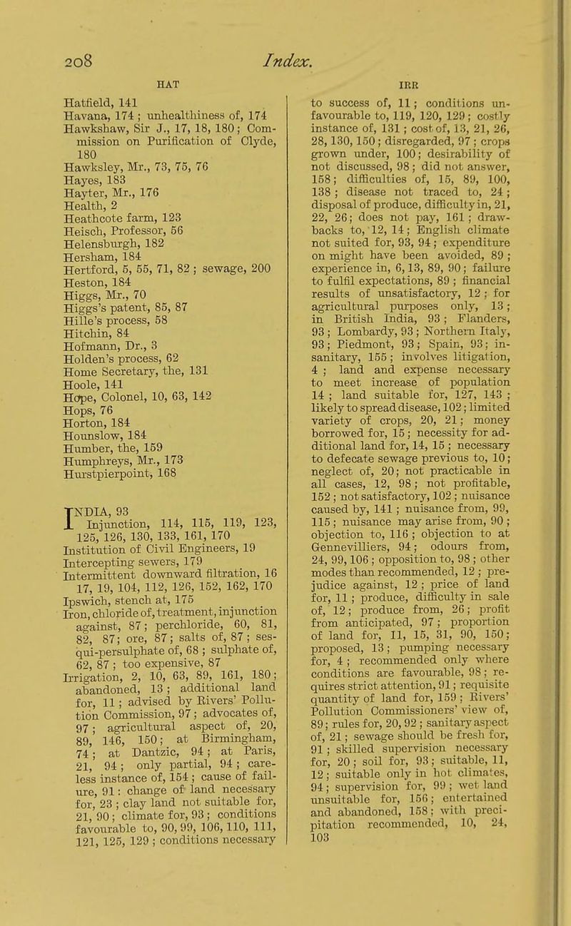 HAT Hatfield, 141 Havana, 174 ; unhealthiness of, 174 Hawkshaw, Sir J., 17, 18, 180; Com- mission on Pvirification of Clyde, 180 Hawksley, Mr., 73, 75, 76 Hayes, 183 Hayter, Mr., 176 Health, 2 Heathcota farm, 123 Heisch, Professor, 56 Helensburgh, 182 Hersham, 184 Hertford, 5, 55, 71, 82 ; sewage, 200 Heston, 184 Higgs, Mr., 70 Higgs's patent, 85, 87 Hille's process, 58 Hitchin, 84 Hofmann, Dr., 3 Holden's process, 62 Home Secretary, the, 131 Hoole, 141 Hope, Colonel, 10, 63, 142 Hops, 76 Horton, 184 Hounslow, 184 Humber, the, 159 Humphreys, Mr., 173 Hurstpierpoint, 168 INDIA, 93 Injunction, 114, 115, 119, 123, 125, 126, 130, 133, 161, 170 Institution of Civil Engineers, 19 Intercepting sewers, 179 Intermittent dovmward filtration, 16 17, 19, 104, 112, 126, 152, 162, 170 Ipswich, stench at, 175 Iron, chloride of, treatment, injunction against, 87; perchloride, 60, 81, 82, 87; ore, 87; salts of, 87; ses- qui-persulphate of, 68 ; sulphate of, 62, 87 ; too expensive, 87 IiTigation, 2, 10, 63, 89, 161, 180; abandoned, 13; additional land for, 11 ; advised by Elvers' Pollu- tion Commission, 97; advocates of, 97; agricultm-al aspect of, 20, 89, 146, 150; at Birmingham, 74; at Dantzic, 94; at Paris, 21, 94; only partial, 94; care- less instance of, 154 ; cause of fail- ure, 91: change of land necessary for, 23 ; clay land not suitable for, 21, 90; climate for, 93 ; conditions favourable to, 90,99, 106,110, 111, 121, 125, 129 ; conditions necessary IRR to success of, 11; conditions un- favourable to, 119, 120, 129; costly instance of, 131; cost of, 13, 21, 26, 28,130,150; di.sregarded, 97 ; crops grown under, 100; desirability of not discussed, 98; did not answer, 158; difficulties of, 15, 89, 100, 138 ; disease not traced to, 24; disposal of produce, difficultyin, 21, 22, 26; does not pay, 161; draw- backs to, 12, 14; English climate not suited for, 93, 94; expenditure on might have been avoided, 89 ; experience in, 6,13, 89, 90; failure to fulfil expectations, 89 ; financial results of unsatisfactory, 12 ; for agricultural purposes only, 13; in British India, 93; Flanders, 93 ; Lombardy, 93; Northern Italy, 93 ; Piedmont, 93; Spain, 93; in- sanitary, 155; involves litigation, 4 ; land and expense necessary to meet increase of population 14 ; land suitable for, 127, 143 ; likely to spread disease, 102; limited variety of crops, 20, 21; money borrowed for, 15; necessity for ad- ditional land for, 14, 15 ; necessary to defecate sewage previous to, 10; neglect of, 20; not practicable in all cases, 12, 98; not profitable, 152 ; not satisfactory, 102 ; nuisance caused by, 141; nuisance from, 99, 115; nuisance may arise from, 90 ; objection to, 116 ; objection to at Gennevilliers, 94; odours from, 24, 99,106 ; opposition to, 98 ; other modes than recommended, 12 ; pre- judice against, 12 ; price of land for, 11; produce, difficulty in sale of, 12; produce from, 26; profit from anticipated, 97; proportion of land for, 11, 15, 31, 90, 150; proposed, 13; pumping necessary for, 4 ; recommended only where conditions are favourable, 98; re- quires strict attention, 91; requisite quantity of land for, 159 ; Rivers' Pollution Conomissioners view of, 89; rules for, 20,92 ; sanitary aspect of, 21; sewage should be fresh for, 91; skilled supervision necessary for, 20; soil for, 93; suitable, 11, 12; suitable only in hot climates, 94; supervision for, 99 ; wet land unsuitable for, 156; entertained and abandoned, 158; with preci- pitation recommended, 10, 24, 103