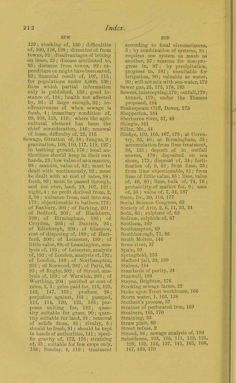 SEW 129; stocking of, 130 ; difficulties of, 100, IIG, 138 ; direction of from towns, S)2 ; disadvantages of letting on lease, 22 ; disease attributed to, 95; distance from towns, 92; ex- penditure on might have been saved, 93; financial result of, 107, 113; for populations under 5,000, 139; from which partial information only is published, 139; good in- stance of, 124; health not affected by, 95; if large enough, 92; in- offensiveness of when sewage is fresh, 4; insanitary condition of, 99, 108, 118, 119; where the agri- cultirral element has been the chief consideration, 146; renewal of lease, difficulty of, 23, 115 Sewage, filtration of, 18 ; fungus, 9 ; gravitation, 108,110,117, 119, 127; in bathing ground, 176 ; local au- thorities should Iseep in their own hands, 23 ; low value of as a manure, 98 ; maniu-e, value of, 42 ; must be dealt with continuously, 92 ; must be dealt with at cost of rates, 98 ; fresh, 92 ; must be passed through, and not over, land, 23, 107, 121; night, 4 ; no profit derived from, 2, 3, 98 ; nuisance from, cast into sea, 173 ; objectionable to bathers, 173; of Banbury, 201; of Barking, 201; of Bedford, 202; of Blackburn, 199; of Birmingham, 195; of Croydon, 203; of Dantzic, 95; of Edinburgh, 204; of Glasgow, cost of disjposing of, 180 ; of Hert- ford, 200; of Leicester, 199; of little value, 89; of Leamington, ana- lysis of, 193 ; of Leicester, analysis of, 192 ; of London, analysis of, 192; of London, 149 ; of Northampton, 201 ; of Norwood, 202 ; of Paris, 94, 95 ; of Eugby, 202 ; of Sta-oud, ana- lysis of, 193; of Warwick, 203 ; of Wortliing, 204 ; pm-ified at cost of rates, 2, 3 ; price paid for, 115, 123, 142, 147, 153; produce, 26; prejudice against, 101 ; piimped, 111, 114, 120, 121, 185; pur- poses iiniting for, 183; quan- tity suitable for grass, 90; quan- tity suitable for land, 91; removal of solids from, 81 ; rivalry, 5 ; should be fresh, 91; should be kept in hands of authorities, 141; speci- fic gravity of, 172, 176; straining of, 33 ; suitable for few crops only, 158; fciimday, 4, 110 ; treatment SUB according to local circumstances, 5 ; by combination of systems, 10 ; requires one system as much aa another, 97; reasons for non-pro- gress in, 97; by precipitation, progress in, 181; unsuitable for irrigation, 90; valuable as water, 90; will not mix with sea-water, 172 Sewer gas, 25, 175, 178, 183 Sewers, intercepting,179; outfall,179; tunnel, 179; under the Thames proposed, 184 Shakespeai'e Cliff, Dover, 173 Shepperton, 184 Sherburne river, 37, 40 Shingle, 161 Sillar, Mr., 44 Sludge, 103, 105, 167,178 ; at Coven- try, 35, 40; at Birmingham, 35 ; accumulation from lime treatment, 86, 131; deposit of in outfall sewers, 178; deposited on sea shore, 173; disposal of, 34; forti- fication of, 9, 42 ; from lime, 35; from lime objectionable, 81; from lime of little value, 85 ; lime, value of, 46, 80; lime, bulk of, 74, 76; probability of market for, 9 ; uses of, 35 ; value of, 7, 34, 187 Smee, Dr., 20, 116, 177 Social Science Congress, 63 Society of Arts, 2, 6, 11, 23, 24 Soda, 60; sulphate of, 62 Sodium, sulphide of, 67 Southam, 169 Southampton, 49 Soiithborough, 71, 85 South Molton, 146 So we river, 37 Spain, 93 Springfield, 153 Stafford jail, 32, 159 Staines, 184 Standards of purity, 24 Stanwell, 184 Steyne, Brighton, 176 Stocking sewage farms, 22 Stoke upon Trout workhouse, 166 Storm wat er, 1, 103, 138 Stothert's process, 57 Strainer of perforated iron, 169 Strainers, 165, 170 Straining, 33 Straw plait, 80 Street refuse, 2 Stroud, 56 ; sewage analysis of, 193 Subsidence, 103, 105, 111, 112, 121, 129, 132, 134, 137, 141, 165, 166, 167, 169, 170