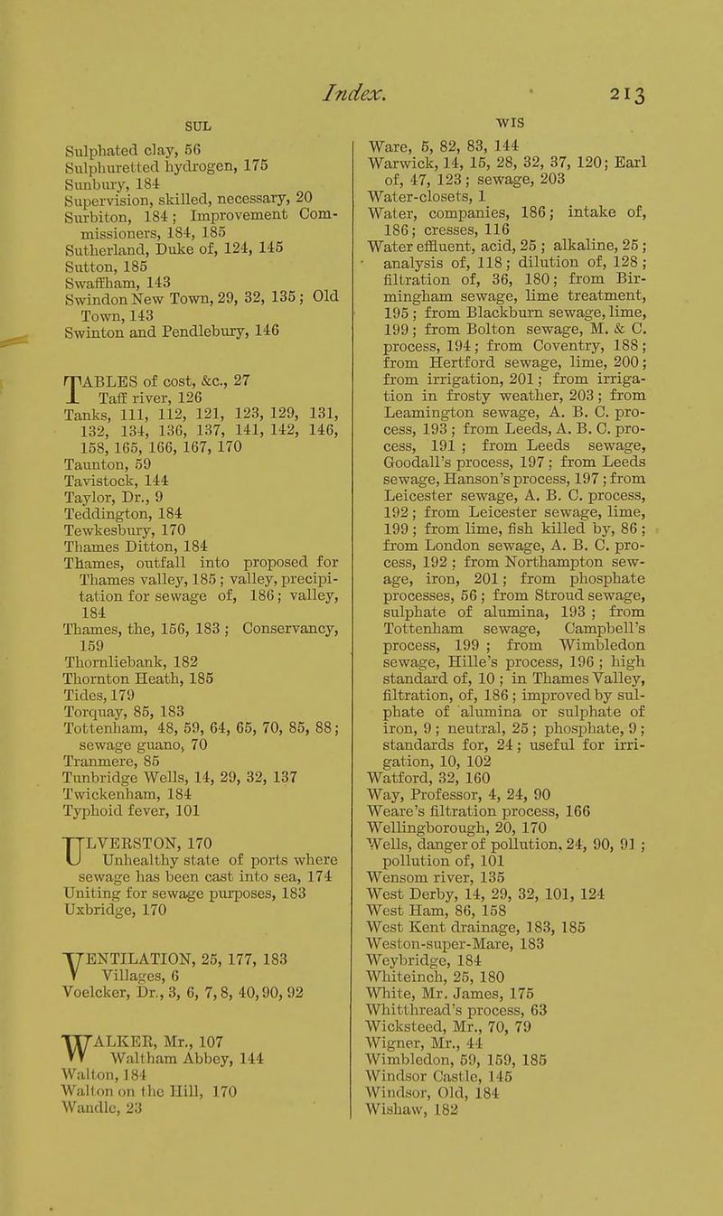 SUL Sulphated clay, 56 8iilpliiiret:tccl hyckogen, 175 Simbm-y, 184 Supervision, skilled, necessary, 20 Surbiton, 184; Improvement Com- missioners, 184, 185 Sutherland, Duke of, 124, 145 Sutton, 185 Swaffham, 143 Swindon New Town, 29, 32, 135; Old Town, 143 Swinton and Pendlebiiry, 146 TABLES of cost, &c., 27 TafE river, 126 Tanks, 111, 112, 121, 123, 129, 131, 132, 134, 136, 137, 141, 142, 146, 158, 165, 166, 167, 170 Taunton, 59 Tavistock, 144 Taylor, Dr., 9 Teddington, 184 Tewkesbury, 170 Thames Ditton, 184 Thames, outfall into proposed for Thames valley, 185; valley, precipi- tation for sewage of, 186; valley, 184 Thames, the, 156, 183 ; Conservancy, 159 Thornliebank, 182 Thornton Heath, 185 Tides, 179 Torquay, 85, 183 Tottenham, 48, 59, 64, 65, 70, 85, 88; sewage guano, 70 Tranmere, 85 Tunbridge Wells, 14, 29, 32, 137 Twickenham, 184 Typhoid fever, 101 ULVERSTON, 170 Unhealthy state of ports where sewage has been cast into sea, 174 Uniting for sewage purposes, 183 Uxbridge, 170 VENTILATION, 25, 177, 183 Villages, 6 Voelcker, Dr., 3, 6, 7,8, 40,90, 92 WALKER, Mr., 107 Wallham Abbey, 144 Walton, 184 Wall on on the Hill, 170 Waudlo, 23 WIS Ware, 5, 82, 83, 144 Warwick, 14, 15, 28, 32, 37, 120; Earl of, 47, 123; sewage, 203 Water-closets, 1 Water, companies, 186; intake of, 186; cresses, 116 Water effluent, acid, 25 ; alkaline, 25 ; analysis of, 118; dilution of, 128; filtration of, 36, 180; from Bir- mingham sewage, lime treatment, 195 ; from Blackburn sewage, lime, 199; from Bolton sewage, M. & 0. process, 194 ; from Coventry, 188 ; from Hertford sewage, lime, 200; from irrigation, 201; from irriga- tion in &osty weather, 203; from Leamington sewage, A. B. C. pro- cess, 193 ; from Leeds, A. B. C. pro- cess, 191 ; from Leeds sewage, Goodall's process, 197 ; from Leeds sewage, Hanson's process, 197; from Leicester sewage, A. B. C. process, 192; from Leicester sewage, lime, 199 ; from lime, fish killed by, 86 ; from London sewage, A. B. C. pro- cess, 192 ; from Northampton sew- age, iron, 201; from phosphate processes, 56 ; from Stroud sewage, sulphate of alumina, 193 ; from Tottenham sewage, Campbell's process, 199 ; from Wimbledon sewage, Hille's process, 196 ; high standard of, 10 ; in Thames Valley, filtration, of, 186; improved by sul- phate of alumina or sulphate of iron, 9 ; neutral, 25 ; phosphate, 9 ; standards for, 24; useful for irri- gation, 10, 102 Watford, 32, 160 Way, Professor, 4, 24, 90 Weare's filtration process, 166 Wellingborough, 20, 170 Wells, danger of pollution. 24, 90, 91 ; pollution of, 101 Wensom river, 135 West Derby, 14, 29, 32, 101, 124 West Ham, 86, 158 West Kent drainage, 183, 185 Weston-super-Mare, 183 Weybridge, 184 Whiteinch, 25, 180 White, Mr. James, 175 Whitthread's process, 63 Wicksteed, Mr., 70, 79 Wigner, Mr., 44 Wimbledon, 59, 159, 185 Windsor Castle, 145 Windsor, Old, 184 Wishaw, 182