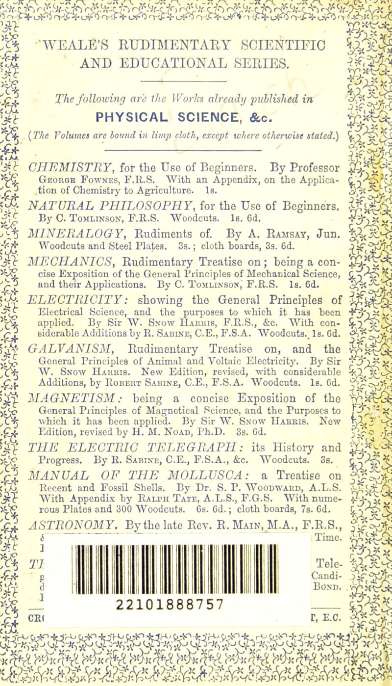 'WEALE'S RUDIMENTARY SCIENTIFIC M AND EDUCATIONAL SERIES. The following are the Wo7-}cs already piihlislied in PHYSICAL SCIENCE, &c. (The Volumes are bound in limp cloth, except where otherwise stated.) CHEMISTRY, for the Use of Beginners. By Professor Geouoe Fownes, F.R.S. With an Appendix, on the Applica- tion of Chemistry to Agriculture. Is. NATURAL PHILOSOPHY, for the Use of Beginners. By C. ToMLiNSON, F.R.S. Woodcuts. Is. 6d. MINERALOGY, Rudiments of. By A. Ramsay, Jun, Woodcuts and fSteel Plates. 3s.; cloth boards, Ss. 6d. MECHANICS, Rudimentary Treatise on; being a con- cise Exposition of the General Principles of Mechanical Science, and their Applications. By C. Tomlinson, F.R.S. Is. 6d. ELECTRICITY: showing the General Principles of Electrical Science, and the purposes to which it has been applied. By Sir W. Snow Harius, F.R.S., &c. With con- siderable Additions by R. Sabine, C.E., F.S. A. Woodcuts., Is. 6d. GALVANISM, Rudimentary Treatise on, and the General Principles of Animal and Voltaic Electricity. By Sir W. Snow Hakuis. New Edition, revised, with considerable Additions, by Robert Sabine, C.E., F.S.A. Woodcuts. Is. 6d. MAGNETISM: being a concise Exposition of the General Principles of Magnetical Science, and the Purposes to which it has been applied. By Sir W. Snow Haehis. New Edition, revised by H. M. Noad, Ph.D. 3s. 6d. THE ELECTRIC TELEGRAPH: its History and Progress. By E. Sabine, C.E., F.S.A., &c. Woodcuts. 3s. MANUAL OF THE MOLLUSC A: a Treatise on Recent and Fossil Shells. By Dr. S. P. Woodward, A.L.S. With Appendix by Ralph Tate, A.L.S., F.G.S. With nume- rous Plates and 300 Woodcuts. Cs. Cd.; cloth boards, 7s. 6d. ASTRONOMY. By the late Rev. R. Main, M.A., F.R.S.. ^ — ■ - - - 3 TI d I CR< 22101888757 Time. Tele- Candi- BOND. r, E.G.