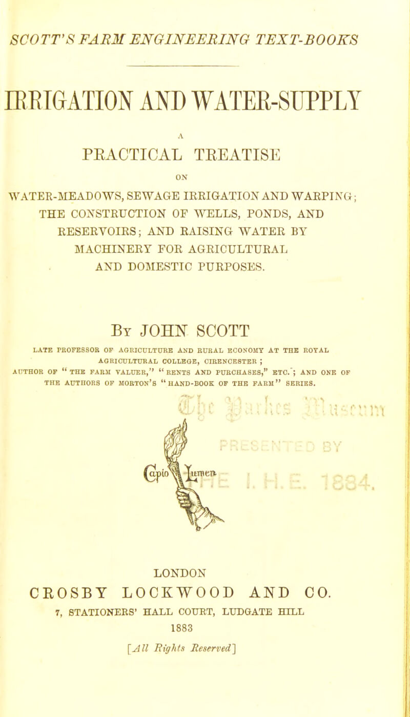 SCOTT'S FARM ENGINEERmG TEXT-BOOKS lEEIGATION AND WATER-SUPPLY A PRACTICAL TREATISE ON WATER-MEADOWS, SEWAGE IRRIGATION AND WARPING; THE CONSTRUCTION OF ^^ELLS, PONDS, AND RESERVOIRS; AND RAISING WATER BY MACHINERY FOR AGRICULTURAL AND DOMESTIC PURPOSES. By JOHN SCOTT LATE PROPESSOB OF AGRICULTURE AND RURAL EOONOHT AT THE ROYAL AGRICULTURAL COLLEGE, CIRENCESTER ; AUTHOR OP  THE FARJI VALUER,  RENTS AND PURCHASES, ETC.'; AND ONE OF THE AUTHORS OF MORTON's  HAND-BOOK OP THE FARM SERIES. LONDON CROSBY LOCKWOOD AND CO. 7, STATIONERS' HALL COURT, LUDGATE HILL 1883 [All Bights Reserved']