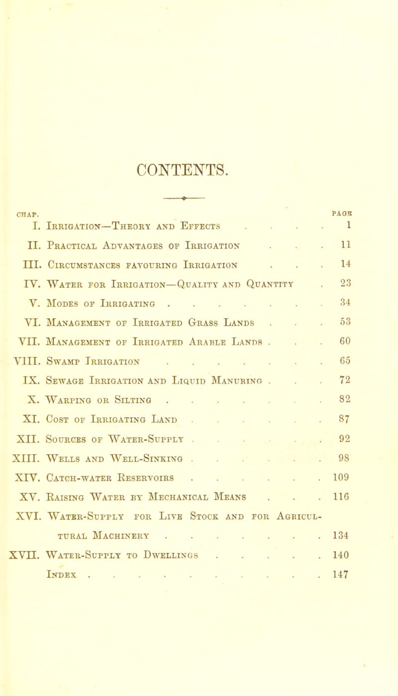 CONTENTS. CHAP. PAOB I. Ierigation—Theoet and Effects . . . . 1 II. Pkactical Advantages of Irrigation . . .11 m. Circumstances favouring Irrigation ... 14 rV. Water for Irrigation—Quality and Quantity . 23 V. Modes op Irrigating 34 VI. Management of Irrigated Grass Lands . . .53 VII. Management of Irrigated Arable Lands ... 60 Vlll. Swamp Irrigation ....... 65 IX. Sewage Irrigation and Liquid Manuring ... 72 X. Warping or Silting 82 XI. Cost of Irrigating Land 87 Xn. Sources of Water-Supply 92 XIII. Wells and Well-Sinking 98 XrV. Catch-water Keservoirs 109 XV. Raising Water by Mechanical Means . . .116 XVI. Water-Supply for Live Stock and for Agricul- tural Machinery . . . . . . .134 XVJJL. Water-Supply to Dwellings 140 Index .......... 147