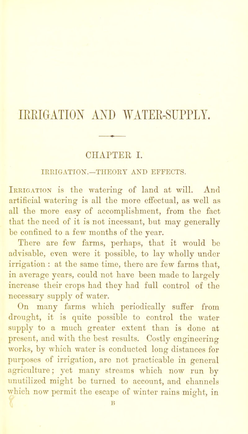 IREIGATION AND WATEE-SUPPLY. CHAPTER I. lERIGATION.—THEORY AND EFFECTS. Irrigation is the watering of land at will. And artificial watering is all the more eflfectual, as well as all the more easy of accomplishment, from the fact that the need of it is not incessant, but may generally be confined to a few months of the year. There are few farms, perhaps, that it would be advisable, even were it possible, to lay wholly under irrigation : at the same time, there are few farms that, in average years, could not have been made to largely increase their crops had they had full control of the necessary supply of water. On many farms which periodically suffer from drought, it is quite possible to control the water supply to a much greater extent than is done at present, and with the best results. Costly engineering works, by which water is conducted long distances for purposes of irrigation, are not practicable in general agriculture; yet many streams which now run by unutilized might be turned to account, and channels which now permit the escape of winter rains might, in