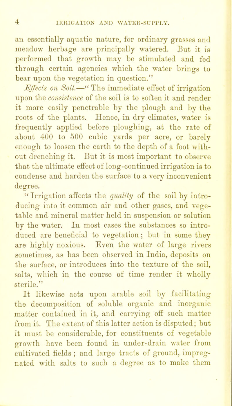 an essentially aquatic nature, for ordinary grasses and meadow herbage are principally watered. But it is performed that growth may be stimulated and fed through certain agencies which the water brings to bear upon the vegetation in question. Effects on Soil.— The immediate effect of irrigation upon the consistence of the soil is to soften it and render it more easily penetrable by the plough and by the roots of the plants. Hence, in dry climates, water is frequently applied before ploughing, at the rate of about 400 to 500 cubic yards per acre, or barely enough to loosen the earth to the depth of a foot M'ith- out drenching it. But it is most important to observe that the ultimate effect of long-continued irrigation is to condense and harden the surface to a very inconvenient degree.  Irrigation affects the quality of the soil by intro- ducing into it common air and other gases, and vege- table and mineral matter held in suspiension or solution by the water. In most cases the substances so ixitro- duced are beneficial to vegetation; but in some they are highly noxious. Even the water of large rivers sometimes, as has been observed in India, deposits on the surface, or introduces into the texture of the soil, salts, which in the course of time render it wholly sterile. It likewise acts upon arable soil by facilitating the decomposition of soluble organic and inorganic matter contained in it, and carrying off such matter from it. The extent of this latter action is disputed; but it must be considerable, for constituents of vegetable growth have been found in under-drain water from cultivated fields ; and large tracts of ground, impreg- nated with salts to such a degree as to make them