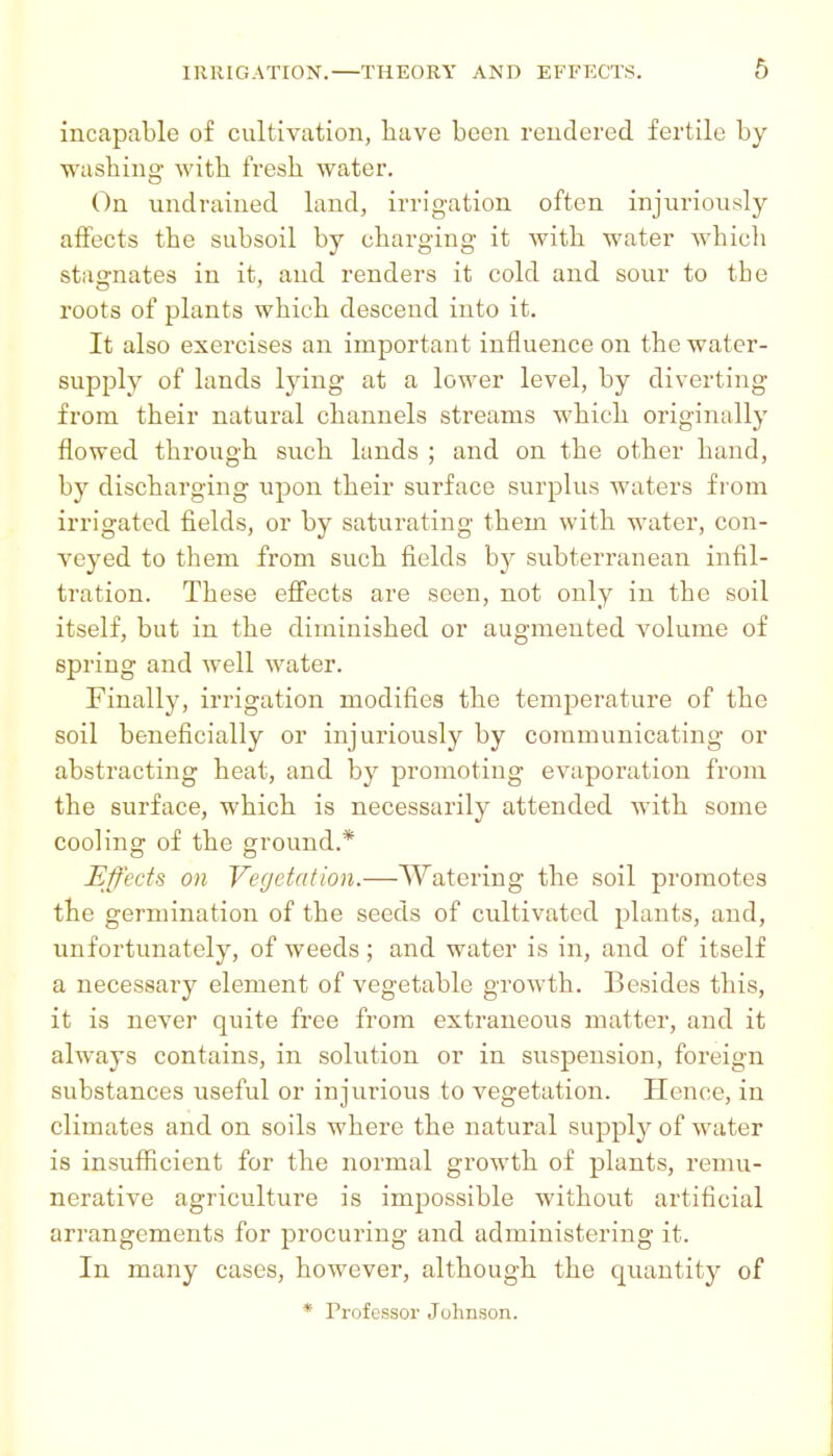 incapable of cultivation, have been rendered fertile by washing- with fresh water. On undraiued land, irrigation often injuriously affects the subsoil by charging it with water whicli stagnates in it, and renders it cold and sour to the roots of plants which descend into it. It also exercises an important influence on the water- supply of lands lying at a lower level, by diverting from their natural channels streams which originally flowed through such lands ; and on the other hand, by discharging upon their surface surplus waters from irrigated fields, or by saturating them with water, con- veyed to them from such fields by subterranean infil- tration. These effects are seen, not only in the soil itself, but in the diminished or augmented volume of spring and well water. Finally, irrigation modifies the temperature of the soil beneficially or injuriously by communicating or abstracting heat, and by promoting evaporation from the surface, which is necessarily attended with some cooling of the ground.* Effects on Vegetation.—Watering the soil promotes the germination of the seeds of cultivated plants, and, unfortunately, of weeds ; and water is in, and of itself a necessary element of vegetable growth. Besides this, it is never quite free from extraneous matter, and it always contains, in solution or in suspension, foreign substances useful or injurious to vegetation. Hence, in climates and on soils where the natural supply of water is insufiicient for the normal growth of plants, remu- nerative agriculture is impossible without artificial arrangements for procuring and administering it. In many cases, however, although the quantity of * Professor Johnson.
