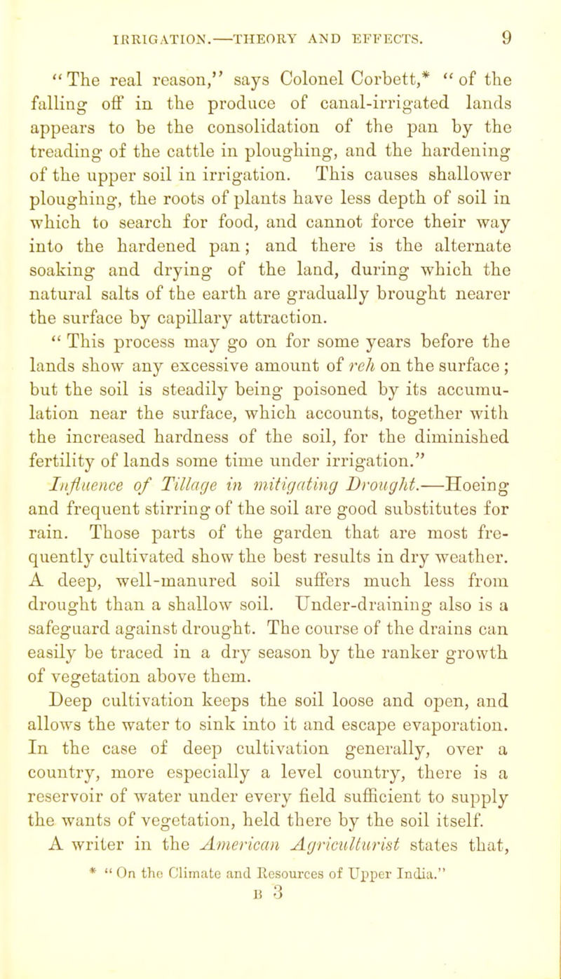 The real reason, says Colonel Corbett,* of the falling off in the produce of canal-irrigated lands appears to be the consolidation of the pan by the treading of the cattle in ploughing, and the hardening of the upper soil in irrigation. This causes shallower ploughing, the roots of plants have less depth of soil in which to search for food, and cannot force their way into the hardened pan; and there is the alternate soaking and drying of the land, during which the natural salts of the earth are gradually brought nearer the surface by capillary attraction.  This process may go on for some years before the lands show any excessive amount of reh on the surface ; but the soil is steadily being poisoned by its accumu- lation near the surface, which accounts, together with the increased hardness of the soil, for the diminished fertility of lands some time under irrigation. Injiuence of Tillage in initigating Brought.—Hoeing and frequent stirring of the soil are good substitutes for rain. Those parts of the garden that are most fre- quently cultivated show the best results in dry weather. A deep, well-manured soil suffers much less from drought than a shallow soil. Under-draining also is a safeguard against drought. The course of the drains can easily be traced in a dry season by the ranker growth of vegetation above them. Deep cultivation keeps the soil loose and open, and allows the water to sink into it and escape evaporation. In the case of deep cultivation generally, over a country, more especially a level country, there is a reservoir of water under every field sufficient to supply the wants of vegetation, held there by the soil itself. A writer in the American Agriculturist states that, *  On tho Climate and Eesources of Upper India. B 3