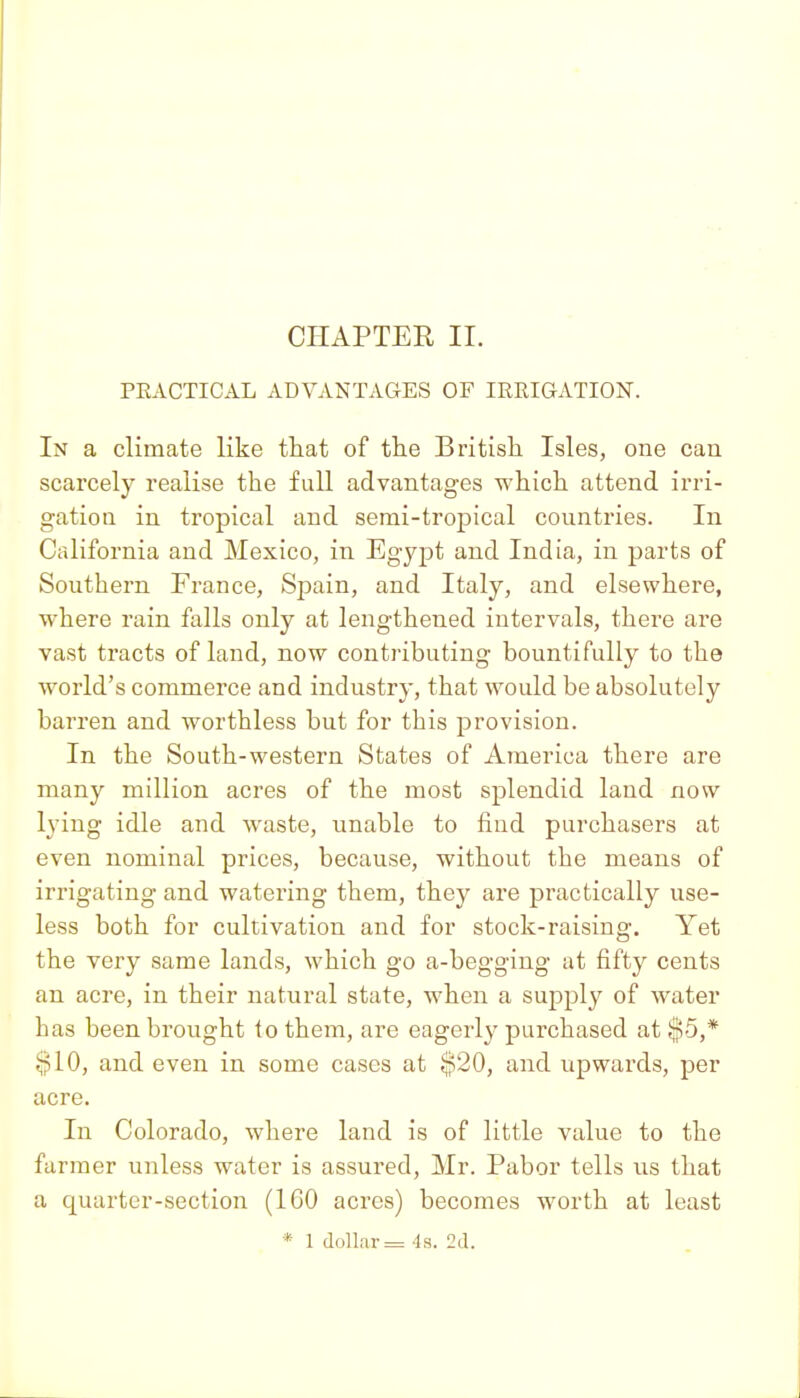 PEACTICAL ADVANTAGES OF IREIGATION. In a climate like that of the British Isles, one can scarcely realise the full advantages which attend irri- gation in tropical and serai-tropical countries. In California and Mexico, in Egypt and India, in parts of Southern France, Spain, and Italy, and elsewhere, where rain falls only at lengthened intervals, there are vast tracts of land, now contributing bountifully to the world's commerce and industry, that would be absolutely barren and worthless but for this provision. In the South-western States of America there are many million acres of the most splendid land now lying idle and waste, unable to find purchasers at even nominal prices, because, without the means of irrigating and watering them, they are practically use- less both for cultivation and for stock-raising. Yet the very same lands, which go a-begging at fifty cents an acre, in their natural state, when a supply of water has been brought to them, are eagerly purchased at $5,* §10, and even in some cases at $20, and upwards, per acre. In Colorado, where land is of little value to the farmer unless water is assured, Mr. Pabor tells us that a quarter-section (IGO acres) becomes worth at least * 1 dollar = -la, 2d.