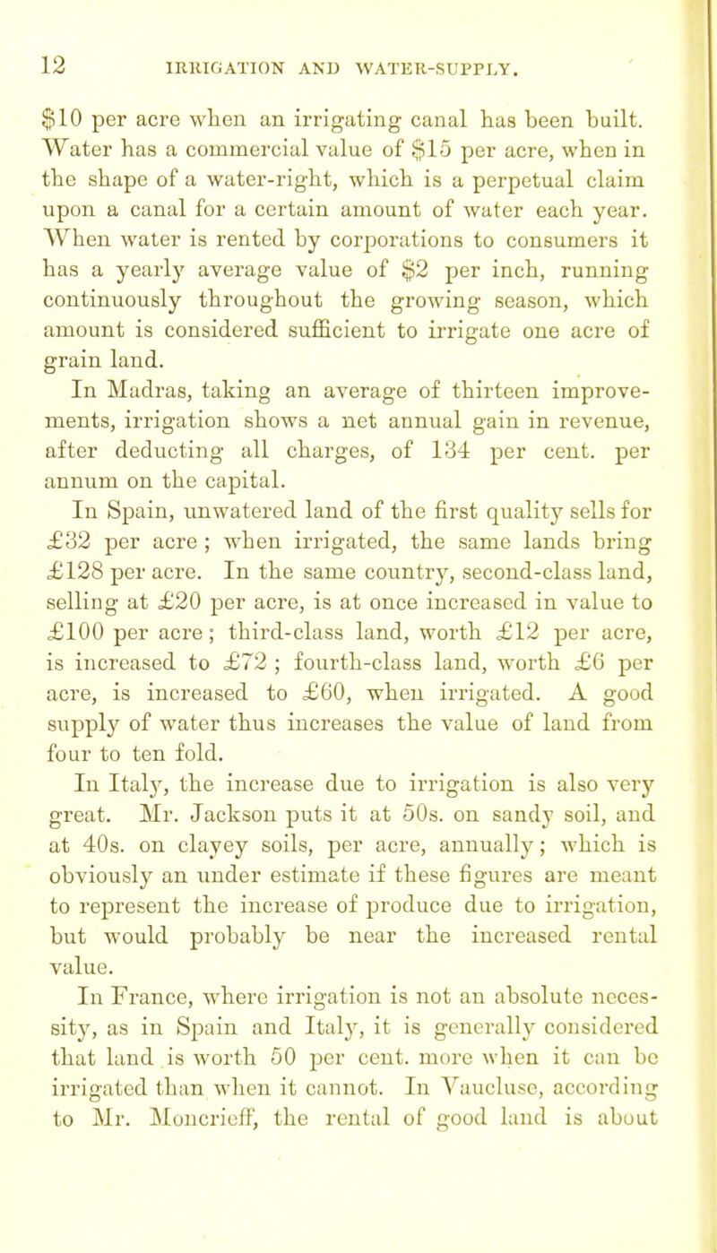 $10 per acre wlien an irrigating canal has been built. Water has a commercial value of $15 per acre, when in the shape of a water-right, which is a perpetual claim upon a canal for a certain amount of water each year. When water is rented by corporations to consumers it has a yearly average value of $2 per inch, running continuously throughout the growing season, which amount is considered sufficient to irrigate one acre of grain land. In Madras, taking an average of thirteen improve- ments, irrigation shows a net annual gain in revenue, after deducting all charges, of 134 per cent, per annum on the capital. In Spain, unwatered land of the first quality sells for £32 per acre ; when irrigated, the same lands bring £128 per acre. In the same country, second-class land, selling at £20 per acre, is at once increased in value to £100 per acre; third-class land, worth £12 per acre, is increased to £72 ; fourth-class land, worth £6 per acre, is increased to £60, when irrigated. A good supply of water thus increases the value of land from four to ten fold. In Ital)^, the increase due to irrigation is also very great. Mr. Jackson puts it at 50s. on sandy soil, and at 40s. on clayey soils, per acre, annually; which is obviously an under estimate if these figures are meant to represent the increase of produce due to irrigation, but would probably be near the increased rental value. In France, where irrigation is not an absolute neces- sity, as in Spain and Italy, it is gencralh'' considered that land is worth 50 per cent, more when it can be irrigated than when it cannot. In Vauclusc, according to Mr. MoncriefF, the rental of good land is about