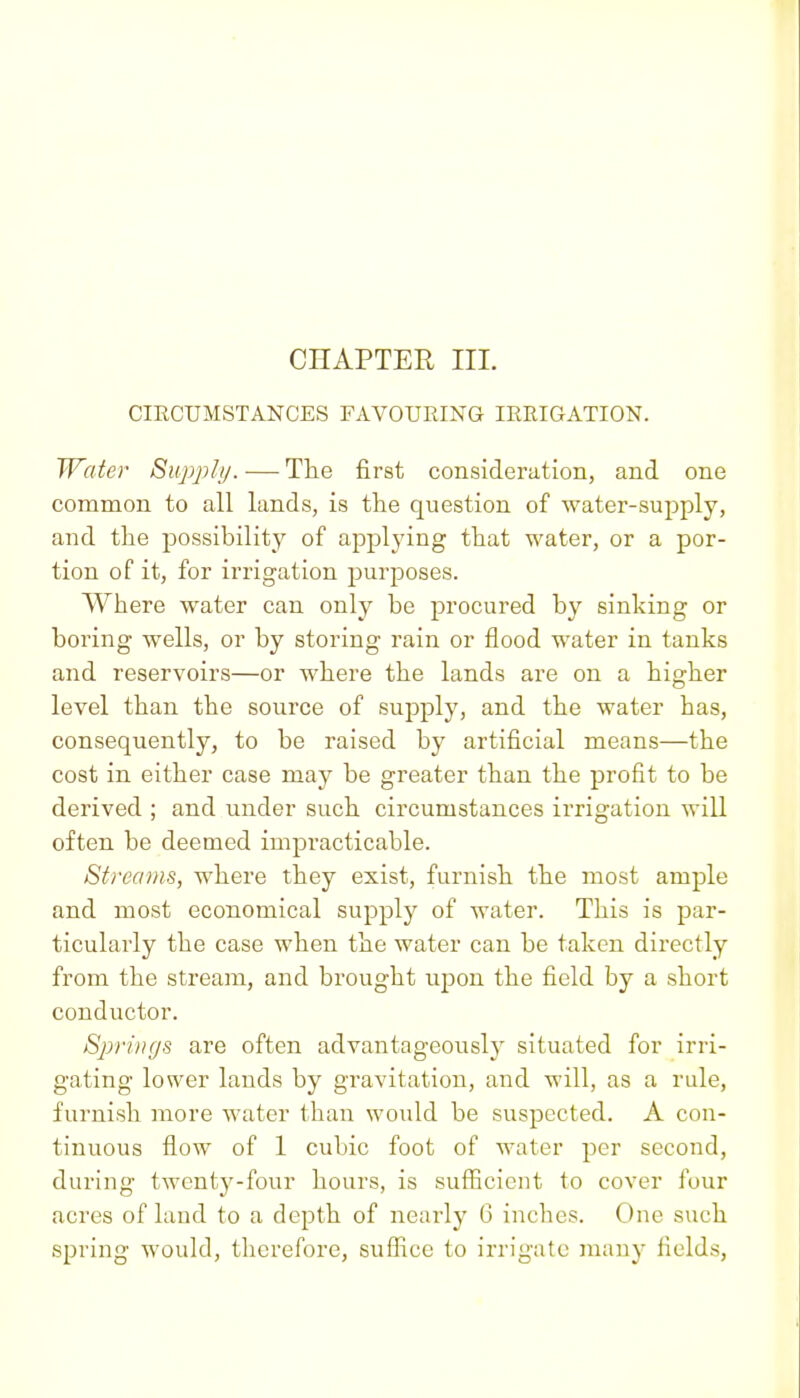 CHAPTER III. CIRCUMSTANCES FAVOURING IRRIGATION. Water Supply. — The first consideration, and one common to all lands, is the question of water-supply, and the possibility of applying that water, or a por- tion of it, for irrigation purposes. Where water can only be procured by sinking or boring wells, or by storing rain or flood water in tanks and reservoirs—or where the lands are on a higher level than the source of supply, and the water has, consequently, to be raised by artificial means—the cost in either case may be greater than the profit to be derived ; and under such circumstances irrigation will often be deemed impracticable. Streams, where they exist, furnish the most ample and most economical supply of water. This is par- ticularly the case when the water can be taken directly from the stream, and brought upon the field by a short conductor. Springs are often advantageously situated for irri- gating lower lands by gravitation, and will, as a rule, furnish more water than would be suspected. A con- tinuous flow of 1 cubic foot of water per second, during twenty-four hours, is sufficient to cover four acres of land to a depth of nearly G inches. One such spring would, therefore, suffice to irrigate many fields,