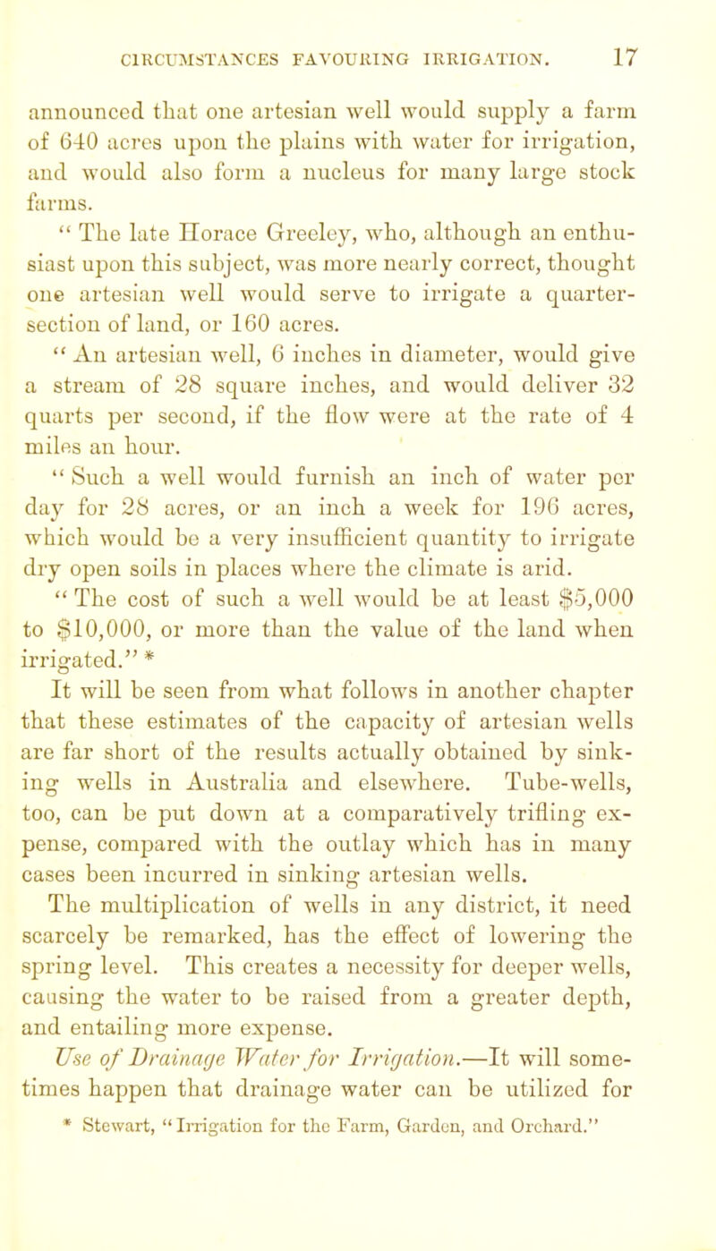 announced tlitit one artesian well would supply a farm of 640 acres upon tlie plains with water for irrigation, and would also form a nucleus for many large stock farms.  The late Horace Greeley, who, although an enthu- siast upon this subject, was more nearly correct, thought one artesian well would serve to irrigate a quarter- section of land, or 160 acres.  An artesian well, 6 inches in diameter, would give a stream of 28 square inches, and would deliver 32 quarts per second, if the flow were at the rate of 4 miles an hour.  Such a well would furnish an inch of water per day for 28 acres, or an inch a week for 196 acres, which would be a very insufficient quantity to irrigate dry open soils in places where the climate is arid.  The cost of such a well would be at least ,$5,000 to $10,000, or more than the value of the land when irrigated. * It will be seen from what follows in another chapter that these estimates of the capacity of artesian wells are far short of the results actually obtained by sink- ing wells in Australia and elsewhere. Tube-wells, too, can be put down at a comparatively trifling ex- pense, compared with the outlay which has in many cases been incurred in sinking artesian wells. The multiplication of wells in any district, it need scarcely be remarked, has the effect of lowering the spring level. This creates a necessity for deeper wells, causing the water to be raised from a greater depth, and entailing more expense. Use of Drainage Water for Irri(jation.—It will some- times happen that drainage water can be utilized for * Stewart, Irrigation for the Farm, Gardun, and Orchard.