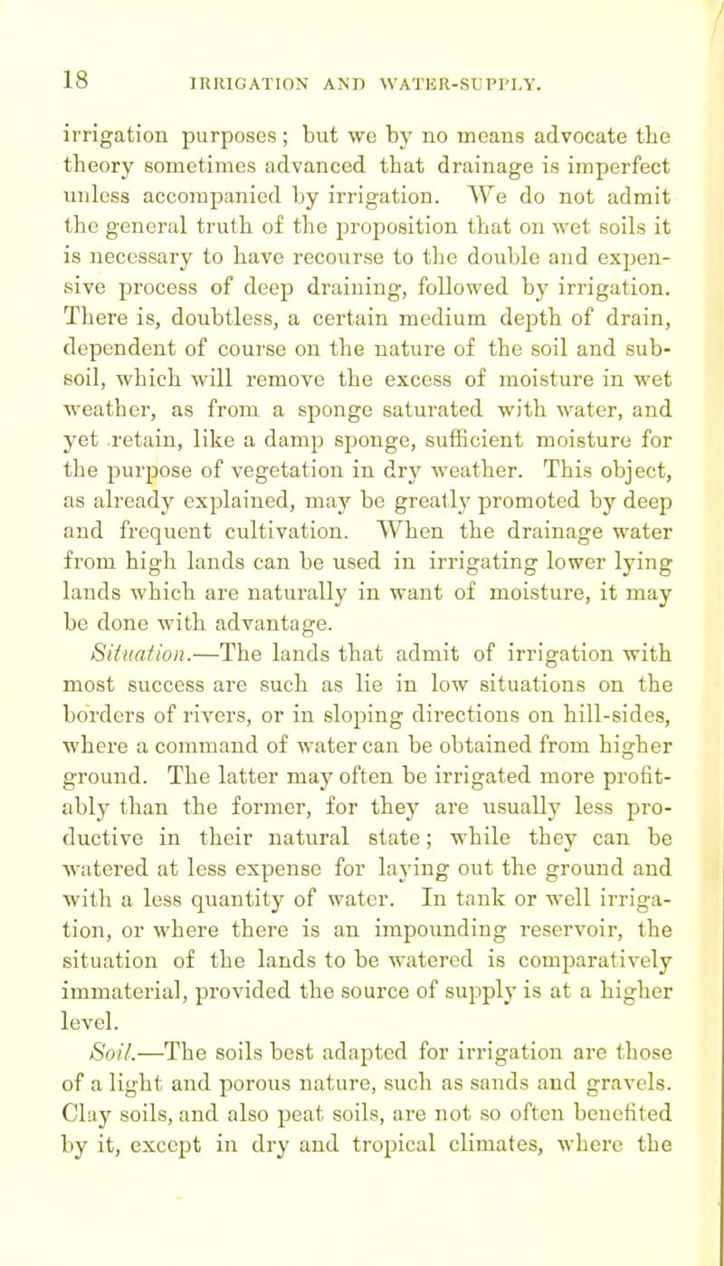 irrigation purposes ; but we by no means advocate the theory sometimes advanced that drainage is imperfect unless accompanied by irrigation. We do not admit the general truth of the proposition that on wet soils it is necessary to have recourse to the double and expen- sive process of deep draining, followed by irrigation. There is, doubtless, a certain medium depth of drain, dependent of course on the nature of the soil and sub- soil, which will remove the excess of moisture in wet weather, as from a sponge saturated with water, and yet retain, like a damp sponge, sufficient moisture for the purpose of vegetation in dry weather. This object, as already explained, may be greatly promoted by deep and frequent cultivation. When the drainage water from high lands can be used in irrigating lower lying lands which are naturally in want of moisture, it may be done with advantage. Situation.—The lands that admit of irrigation with most success are such as lie in low situations on the borders of rivers, or in sloping directions on hill-sides, where a command of water can be obtained from higher ground. The latter may often be irrigated more profit- ably than the former, for they are usually less pro- ductive in their natural state; while they can be watered at less expense for laying out the ground and with a less quantity of water. In tank or well irriga- tion, or where there is an impounding reservoir, the situation of the lands to be watered is comparatively immaterial, provided the source of supply is at a higher level. Soil.—The soils best adapted for irrigation are those of a light and porous nature, such as sands and gravels. Clay soils, and also peat soils, are not so often benefited by it, except in dry and tropical climates, where the