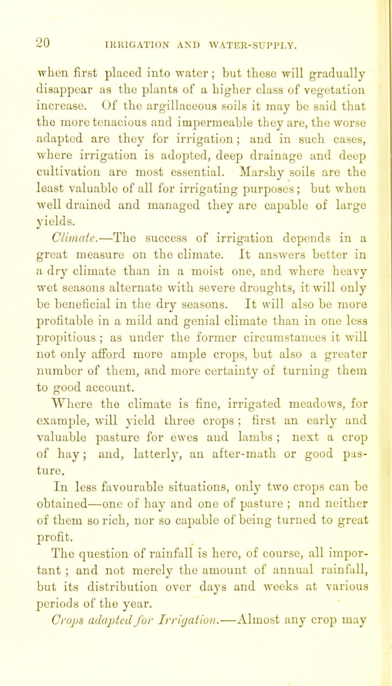 when first placed into water; but these will gradually disappear as the plants of a higher class of vegetation increase. Of the argillaceous soils it may be said that the more tenacious and impermeable they are, the worse adapted are they for irrigation; and in such cases, where irrigation is adopted, deep drainage and deep cultivation are most essential. Marshy soils are the least valuable of all for irrigating purposes ; but when well drained and managed they are capable of large yields. Climate.—The success of irrigation depends in a great measure on the climate. It answers better in a dry climate than in a moist one, and where heavy wet seasons alternate with severe droughts, it will only be beneficial in the dry seasons. It will also be more profitable in a mild and genial climate than in one less propitious ; as under the former circumstances it will not only afford more ample crops, but also a greater number of them, and more certainty of turning them to good account. Where the climate is fine, irrigated meadows, for example, will yield three crops ; first an earlj^ and valuable pasture for ewes and lambs ; next a crop of hay; and, latterly, an after-math or good pas- ture. In less favourable situations, only two crops can be obtained—one of hay and one of pasture ; and neither of them so rich, nor so capable of being turned to great profit. The question of rainfall is here, of course, all impor- tant ; and not merely the amount of annual rainfall, but its distribution over days and weeks at various periods of the year. Crops adapted for Irrigation.—Almost any crop may