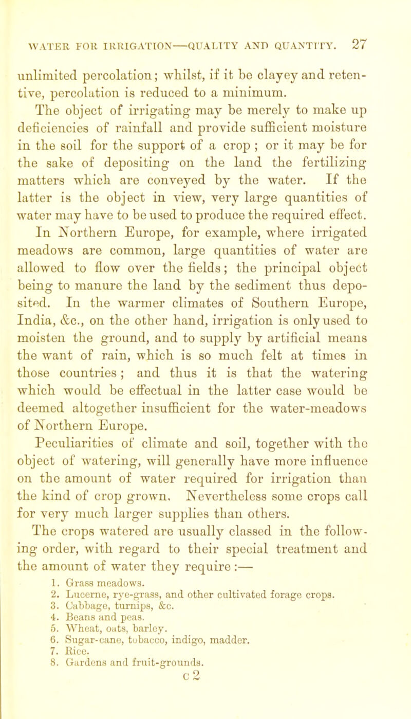 unlimited percolation; Avhilst, if it be clayey and reten- tive, percolation is reduced to a minimum. The object of irrigating may be merely to make up deficiencies of rainfall and provide sufficient moisture in the soil for the support of a crop ; or it may be for the sake of depositing on the land the fertilizing matters which are conveyed by the water. If the latter is the object in view, very large quantities of water may have to be used to produce the required efi'ect. In Northern Europe, for example, where irrigated meadows are common, large quantities of water are allowed to flow over the fields; the principal object being to manure the land by the sediment thus depo- sited. In the warmer climates of Southern Europe, India, &c., on the other hand, irrigation is only used to moisten the ground, and to supply by artificial means the want of rain, which is so much felt at times in those countries; and thus it is that the watering which would be effectual in the latter case would be deemed altogether insufficient for the water-meadows of Northern Europe. Peculiarities of climate and soil, together with the object of watering, will generally have more influence on the amount of water required for irrigation than the kind of crop grown. Nevertheless some crops call for very much larger supplies than others. The crops watered are usually classed in the follow- ing order, with regard to their special treatment and the amount of water they require :— 1. Grass meadows. 2. Lucerne, rye-gxass, and other cultivated forage crops. 3. Cabbage, turnips, &c. 4. Beans and peas. 5. Wheat, oats, barley. 6. Sugar-cane, tubacco, indigo, madder. 7. Rice. 8. Gardens and fruit-grounds. c2