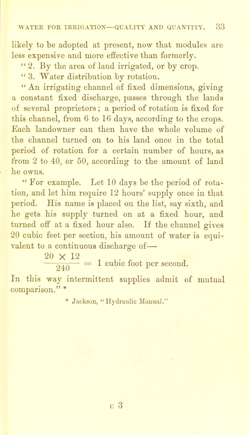 likely to be adopted at present, now that modules are less expensive and more effective than formerly.  2. By the area of land irrigated, or by crop.  3. Water distribution by rotation.  An irrigating channel of fixed dimensions, giving a constant fixed discharge, passes through the lands of several proprietors ; a period of rotation is fixed for this channel, from 6 to 16 days, according to the crops. Each landowner can then have the whole volume of the channel turned on to his land once in the total period of rotation for a certain number of hours, as from 2 to 40, or 50, according to the amount of land he owns.  For example. Let 10 days be the period of rota- tion, and let him require 12 hours' supply once in that period. His name is placed on the list, say sixth, and he gets his supply turned on at a fixed hour, and turned off at a fixed hour also. If the channel gives 20 cubic feet per section, his amount of water is equi- valent to a continuous discharge of— 20 X 12 —— = 1 cubic foot per second. In this way intermittent supplies admit of mutual comparison. * * Jackson, Hydraulic Manual.