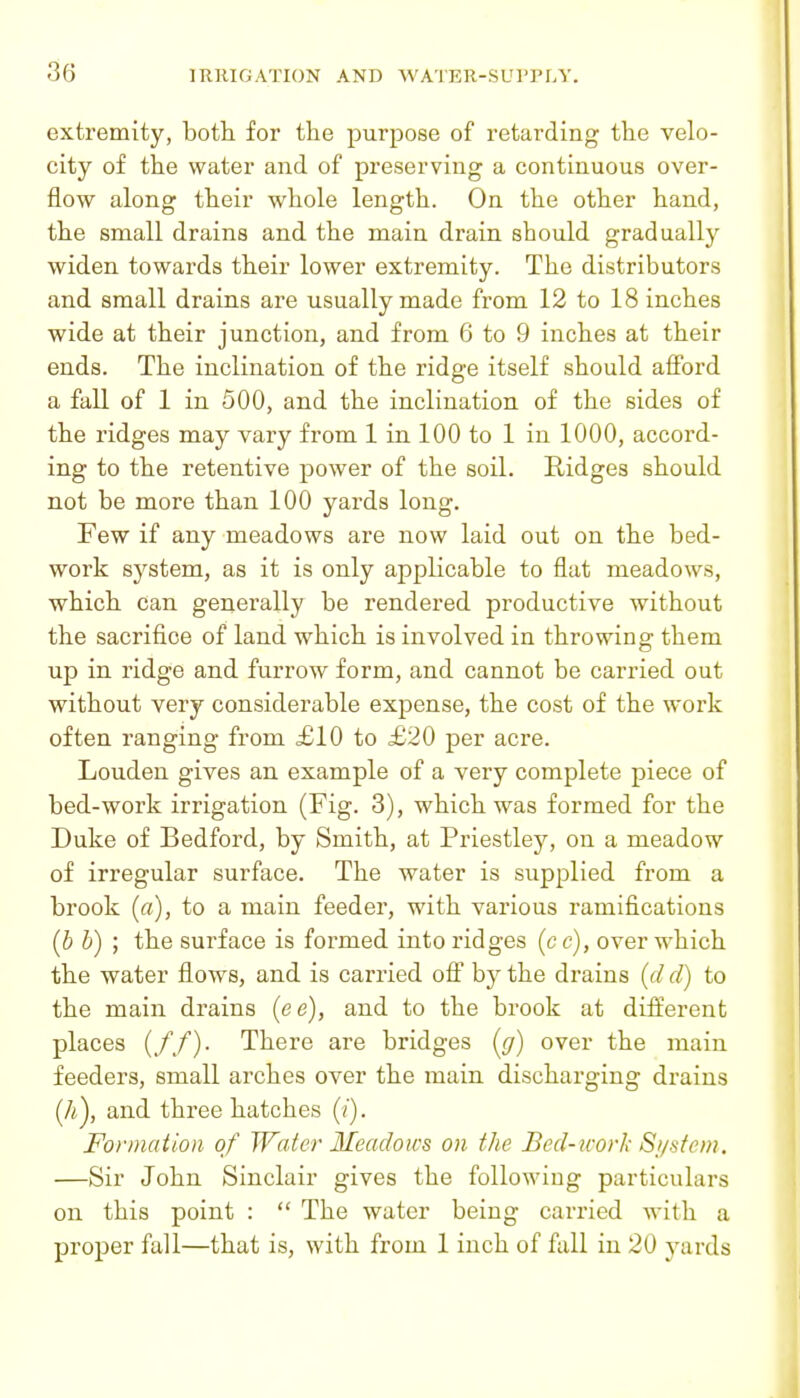 extremity, both for the purpose of retarding the velo- city of the water and of preserving a continuous over- flow along their whole length. On the other hand, the small drains and the main drain should gradually widen towards their lower extremity. The distributors and small drains are usually made from 12 to 18 inches wide at their junction, and from 6 to 9 inches at their ends. The inclination of the ridge itself should afford a fall of 1 in 500, and the inclination of the sides of the ridges may vary from 1 in 100 to 1 in 1000, accord- ing to the retentive power of the soil. Ridges should not be more than 100 yards long. Few if any meadows are now laid out on the bed- work system, as it is only applicable to flat meadows, which can generally be rendered productive without the sacrifice of land which is involved in throwing them up in ridge and furrow form, and cannot be carried out without very considerable expense, the cost of the work often ranging from £10 to £20 per acre. Louden gives an example of a very complete piece of bed-work irrigation (Fig. 3), which was formed for the Duke of Bedford, by Smith, at Priestley, on a meadow of irregular surface. The water is supplied from a brook (rt), to a main feeder, with various ramifications [b b) ; the surface is formed into ridges (c c), over which the water flows, and is carried oW by the drains {d d) to the main drains (ee), and to the brook at different places (//)• There are bridges {g) over the main feeders, small arches over the main discharging drains [li), and three hatches (/). Formation of Water Meadows on the Bed-icork Sf/sfein. —Sir John Sinclair gives the following particulars on this point :  The water being carried with a proper fall—that is, with from 1 inch of fall in 20 j^ards