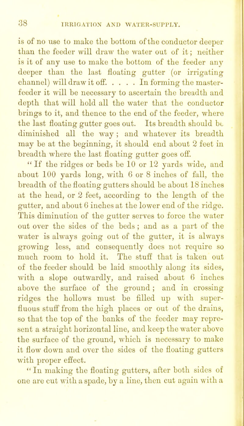 is of no use to make tlie bottom of the conductor deeper than the feeder will draw the water out of it; neither is it of any use to make the bottom of the feeder an^^ deeper than the last floating gutter (or irrigating channel) will draw it ofi. .... In forming the master- feeder it will be necessary to ascertain the breadth and depth that will hold all the water that the conductor brings to it, and thence to the end of the feeder, where the last floating gutter goes out. Its breadth should ht diminished all the way ; and whatever its breadth may be at the beginning, it should end about 2 feet in breadth where the last floating gutter goes ofi.  If the ridges or beds be 10 or 12 j-ards wide, and about 100 yards long, with 6 or 8 inches of fall, the breadth of the floating gutters should be about 18 inches at the head, or 2 feet, according to the length of the gutter, and about 6 inches at the lower end of the ridge. This diminution of the gutter serves to force the water out over the sides of the beds ; and as a part of the water is always going out of the gutter, it is always grooving less, and consequently does not require so much room to hold it. The stuff that is taken out of the feeder should be laid smoothly along its sides, with a slope outwardly, and raised about 6 inches above the surface of the ground; and in crossing ridges the hollows must be filled up with super- fluous stufi from the high places or out of the drains, so that the top of the banks of the feeder may repre- sent a straight horizontal line, and keep the water above the surface of the ground, which is necessary to make it flow down and over the sides of the floating gutters Avith proper effect.  In making the floating gutters, after both sides of one are cut with a spade, by a line, then cut again with a